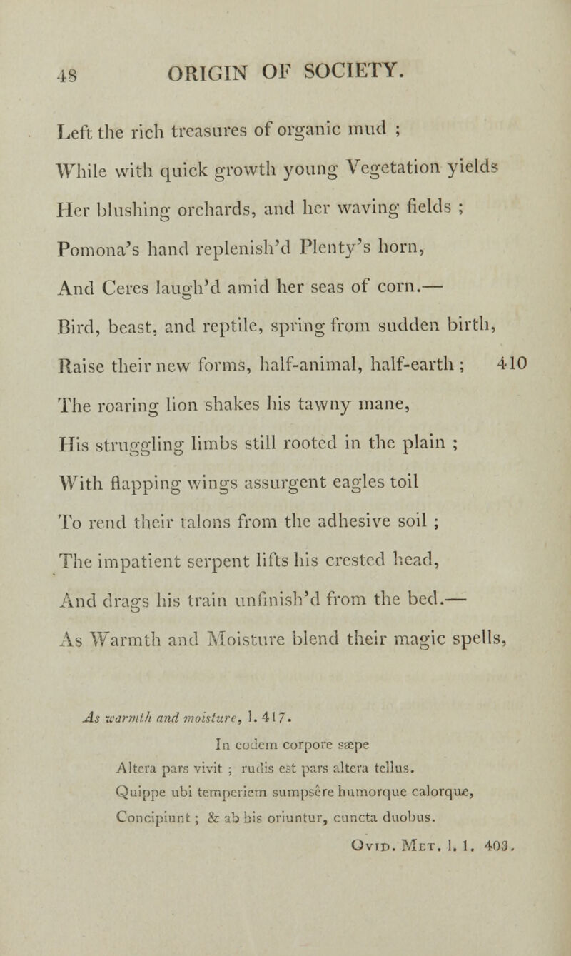 Left the rich treasures of organic mud ; While with quick growth young Vegetation yields Her blushing orchards, and her waving fields ; Pomona's hand replenish'd Plenty's horn, And Ceres laugh'd amid her seas of corn.— Bird, beast, and reptile, spring from sudden birth, Raise their new forms, half-animal, half-earth ; 410 The roaring lion shakes his tawny mane, His struggling limbs still rooted in the plain ; With flapping wings assurgent eagles toil To rend their talons from the adhesive soil ; The impatient serpent lifts his crested head, And drags his train unfmish'd from the bed.— As Warmth and Moisture blend their magic spells, As warmth and moisture, 1. 417- In eodem corpore saepe Altera pars vivit ; rudis est pars altera tellus. Quippe ubi tempcriem sumpsere humorque calorqoe, Conclpiunt ; & ab bis oriuntur, cuncta duobus. Ovid. Met. 1. 1. 403.