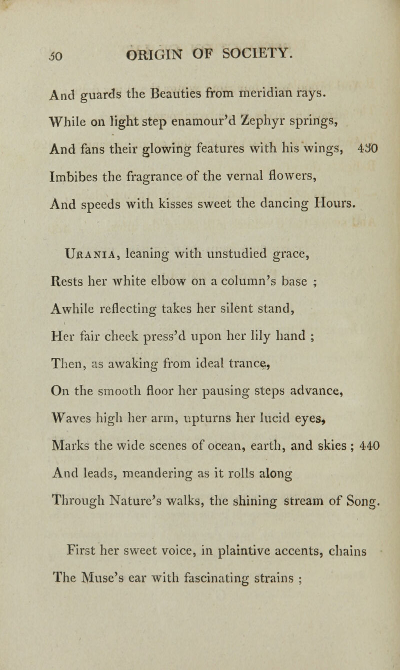 And guards the Beauties from meridian rays. While on light step enamour'd Zephyr springs, And fans their glowing features with his wings, 430 Imbibes the fragrance of the vernal flowers, And speeds with kisses sweet the dancing Hours. Urania, leaning with unstudied grace, Rests her white elbow on a column's base ; Awhile reflecting takes her silent stand, Her fair cheek press'd upon her lily hand ; Then, as awaking from ideal trance, On the smooth floor her pausing steps advance, Waves high her arm, upturns her lucid eyes, Marks the wide scenes of ocean, earth, and skies ; 440 And leads, meandering as it rolls along Through Nature's walks, the shining stream of Song. First her sweet voice, in plaintive accents, chains The Muse's ear with fascinating strains ;