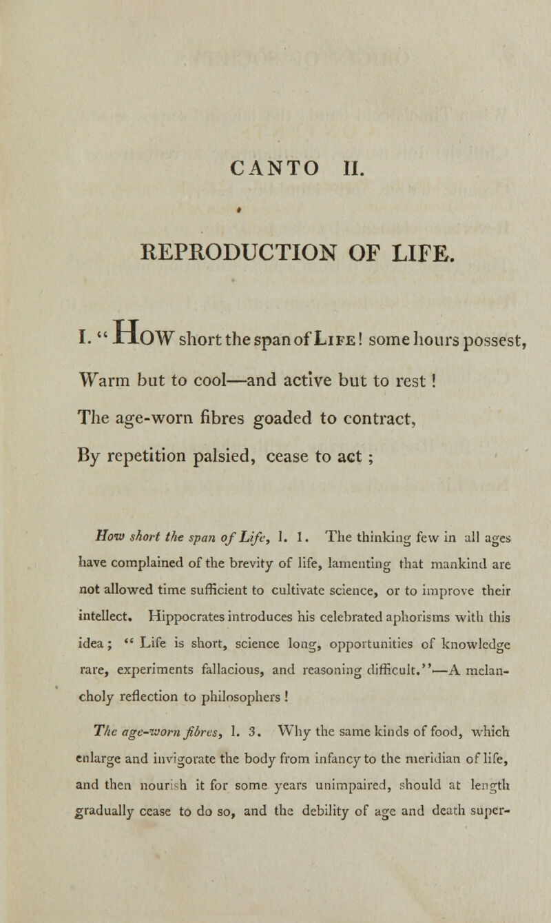 ■ REPRODUCTION OF LIFE. I. XJLOW short the span of Life! some hours possest, Warm but to cool—and active but to rest! The age-worn fibres goaded to contract, By repetition palsied, cease to act; How short the span of Life, 1. 1. The thinking few in all ages have complained of the brevity of life, lamenting that mankind are not allowed time sufficient to cultivate science, or to improve their intellect. Hippocrates introduces his celebrated aphorisms with this idea;  Life is short, science long, opportunities of knowledge rare, experiments fallacious, and reasoning difficult.—A melan- choly reflection to philosophers ! The age-worn fibres, 1. 3. Why the same kinds of food, which enlarge and invigorate the body from infancy to the meridian oflife, and then nourish it for some years unimpaired, should at length gradually cease to do so, and the debility of age and death super-