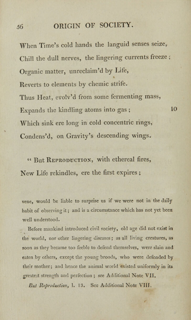 When Time's cold hands the languid senses seize, Chill the dull nerves, the lingering currents freeze ; Organic matter, unreclaim'd by Life, Reverts to elements by chemic strife. Thus Heat, evolv'd from some fermenting mass, Expands the kindling atoms into gas ; 10 Which sink ere long in cold concentric rings, CondcnsM, on Gravity's descending wings*  But Reproduction, with ethereal fires, New Life rekindles, ere the first expires ; vene, would be liable to surprise us if we were not in the daily habit of observing it; and is a circumstance which has not yet been well understood. Before mankind introduced civil society, old age did not exist in the world, nor other lingering diseases; as all living creatures, as soon as they became too feeble to defend themselves, were slain and eaten by others, except the young broods, who were defended by their mother; and hence the animal world existed uniformly in its greatest strength and perfection ; see Additional Note VII. But Reproduction, 1. 13. See Additional Note VIII.