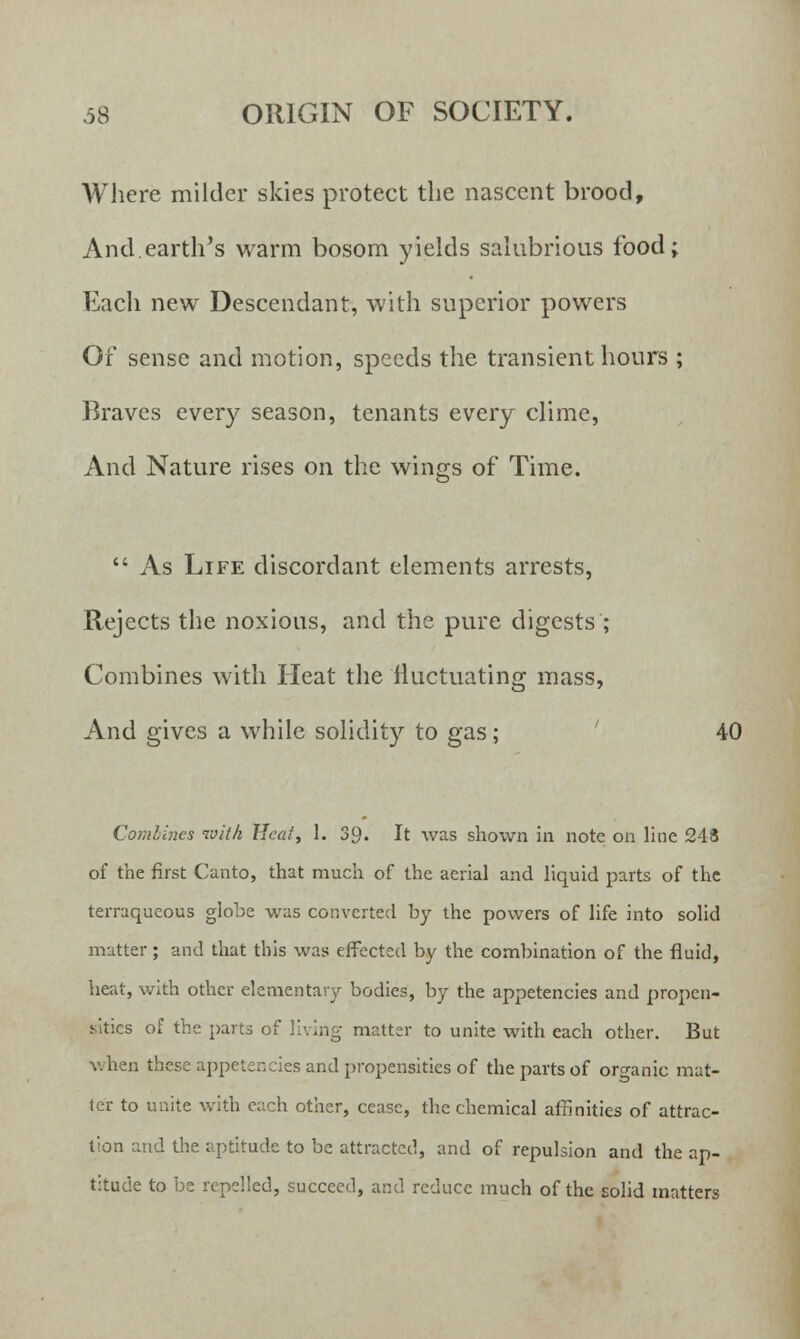 Where milder skies protect the nascent brood, And.earth's warm bosom yields salubrious food; Each new Descendant, with superior powers Of sense and motion, speeds the transient hours ; Braves every season, tenants every clime, And Nature rises on the wings of Time.  As Life discordant elements arrests, Rejects the noxious, and the pure digests ; Combines with Heat the fluctuating mass, And gives a while solidity to gas; 40 Combines with Heat, 1. 39. It was shown in note on line 243 of the first Canto, that much of the aerial and liquid parts of the terraqueous globe was converted by the powers of life into solid matter; and that this was effected by the combination of the fluid, heat, with other elementary bodies, by the appetencies and propen- sities of the parts of living matter to unite with each other. But when these appetencies and propensities of the parts of organic mat- ter to unite with each other, cease, the chemical affinities of attrac- tion and the aptitude to be attracted, and of repulsion and the ap- titude to be repelled, succeed, and reduce much of the solid matters