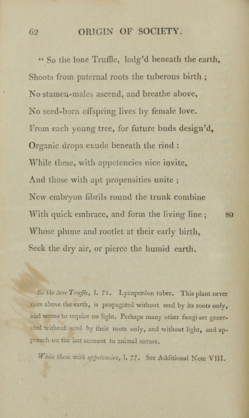  So the lone Truffle, lodgM beneath the earth, Shoots from paternal roots the tuberous birth ; No stamen-males ascend, and breathe above, No seed-born offspring lives by female love. From each young tree, for future buds designed, Organic drops exude beneath the rind : While these, with appetencies nice invite, And those with apt propensities unite ; New embryon fibrils round the trunk combine With quick embrace, and form the living line ; 80 Whose plume and rootlet at their early birth, Seek the dry air, or pierce the humid earth. So the lone Truffle, I. 71. Lycoperdon tuber. This plant never rices above the earth, is propagated without seed by its roots only, and seems to require no light. Perhaps many other fungi are gener- ated without seed by their roots only, and without light, and ap- proach on the last account to animal nature. While these with appetencies, 1. 77. See Additional Note VIII.