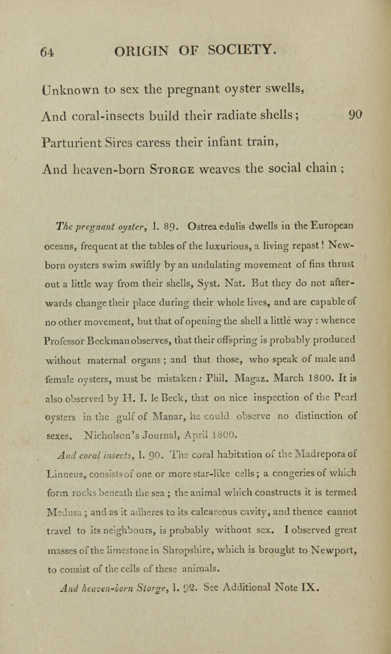 Unknown to sex the pregnant oyster swells, And coral-insects build their radiate shells; 90 Parturient Sires caress their infant train, And heaven-born Storge weaves the social chain ; The pregnant oyster, 1. 89. Ostrea edulis dwells in the European oceans, frequent at the tables of the luxurious, a living repast! New- born oysters swim swiftly by an undulating movement of fins thrust out a little way from their shells, Syst. Nat. But they do not after- wards change their place during their whole lives, and are capable of no other movement, but that of opening the shell a little way : whence Professor Beckman observes, that their offspring is probably produced without maternal organs ; and that those, who speak of male and female oysters, must be mistaken: Phil. Magaz. March 1800. It is also observed by H. I. le Beck, that on nice inspection of the Pearl oysters in the gulf of Manar, he could observe no distinction of sexes. Nicholson's Journal, April 1800. And coral insects, 1. 90. The coral habitation of the Madrepora of Linneus, consists of one or more star-like cells; a congeries of which form rocks beneath the sea ; the animal which constructs it is termed Medusa ; and as it adheres to its calcareous cavity, and thence cannot travel to its neighbours, is probably without sex. I observed great masses of the limestone in Shropshire, which is brought to Newport, to consist of the cells of these animals. And heaven-lorn Storge, 1. 92. See Additional Note IX.