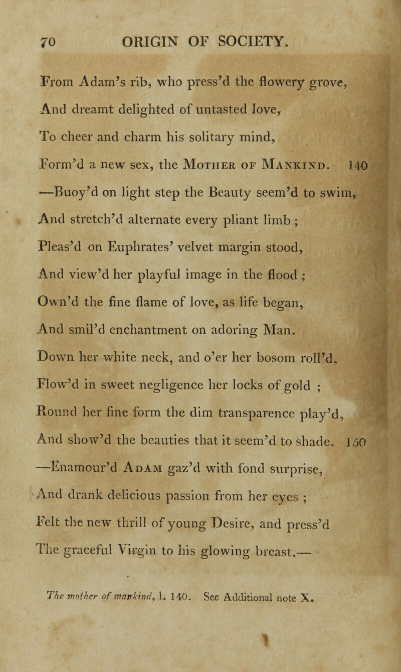 From Adam's rib, who press'd the flowery grove, And dreamt delighted of untasted Jove, To cheer and charm his solitary mind, Formed a new sex, the Mother of Mankind. 140 —Buoy'd on light step the Beauty seem'd to swim, And stretch'd alternate every pliant limb ; Pleas'd on Euphrates' velvet margin stood, And view'd her playful image in the flood ; Own'd the fine flame of love, as life began, And smil'd enchantment on adoring Man. Down her white neck, and o'er her bosom roll'd, Flow'd in sweet negligence her locks of gold ; Round her fine form the dim transparence play'd, And show'd the beauties that it seem'd to shade. 150 —Enamour'd Adam gaz'd with fond surprise, And drank delicious passion from her eyes ; Felt the new thrill of young Desire, and press'd The graceful Virgin to his glowing breast.— The mother of mattlind, 1. 140. See Additional note X.