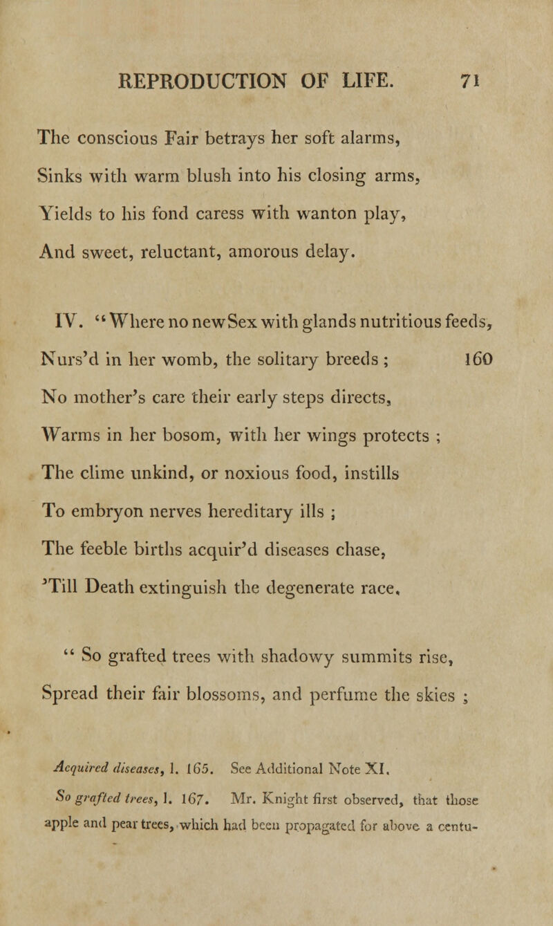 The conscious Fair betrays her soft alarms, Sinks with warm blush into his closing arms, Yields to his fond caress with wanton play, And sweet, reluctant, amorous delay. IV. Where no newSex with glands nutritious feeds, Nurs'd in her womb, the solitary breeds ; 160 No mother's care their early steps directs, Warms in her bosom, with her wings protects ; The clime unkind, or noxious food, instills To embryon nerves hereditary ills ; The feeble births acquir'd diseases chase, JTill Death extinguish the degenerate race,  So grafted trees with shadowy summits rise, Spread their fair blossoms, and perfume the skies ; Acquired diseases, 1. 165. See Additional Note XI. So grafted trees,]. 167. Mr. Knight first observed, that those apple and pear trees, which had been propagated for above a centu-