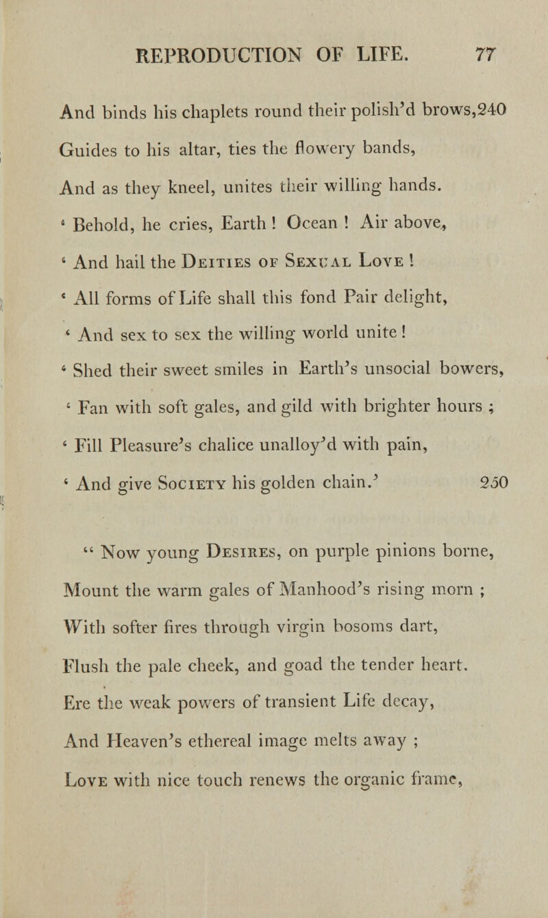And binds his chaplets round their polish'd brows,240 Guides to his altar, ties the flowery bands, And as they kneel, unites their willing hands. 4 Behold, he cries, Earth! Ocean ! Air above, 1 And hail the Deities of Sexual Love ! * All forms of Life shall this fond Pair delight, < And sex to sex the willing world unite ! 4 Shed their sweet smiles in Earth's unsocial bowers, ' Fan with soft gales, and gild with brighter hours ; 1 Fill Pleasure's chalice unalloy'd with pain, * And give Society his golden chain/ 250  Now young Desires, on purple pinions borne, Mount the warm gales of Manhood's rising morn ; With softer fires through virgin bosoms dart, Flush the pale cheek, and goad the tender heart. Ere the weak powers of transient Life decay, And Heaven's ethereal image melts away ; Love with nice touch renews the organic frame,