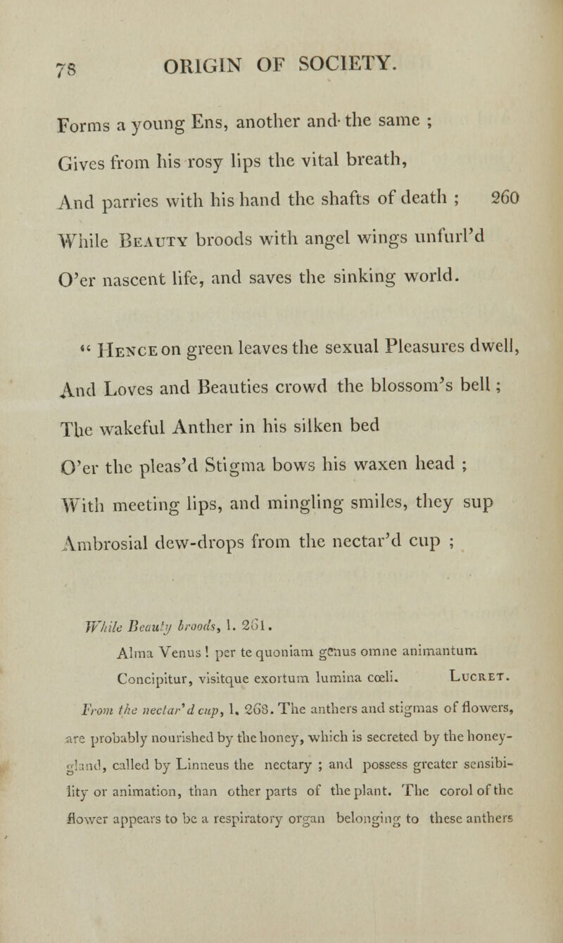 Forms a young Ens, another and- the same ; Gives from his rosy lips the vital breath, And parries with his hand the shafts of death ; 260 While Beauty broods with angel wings unfurl'd O'er nascent life, and saves the sinking world.  Hence on green leaves the sexual Pleasures dwell, And Loves and Beauties crowd the blossom's bell; The wakeful Anther in his silken bed O'er the pleas'd Stigma bows his waxen head ; With meeting lips, and mingling smiles, they sup Ambrosial dew-drops from the nectar'd cup ; While Beauty broods, 1. 261. Alma Venus ! per te quoniam genus omne animantum Concipitur, visitque exortum. lumina coeli. Lucret. From the nectar'd cup, 1. 268. The anthers and stigmas of flowers, are probably nourished by the honey, which is secreted by the honey- gland, called by Linneus the nectary ; and possess greater sensibi- lity or animation, than other parts of the plant. The corolofthc flower appears to be a respiratory organ belonging to these anthers