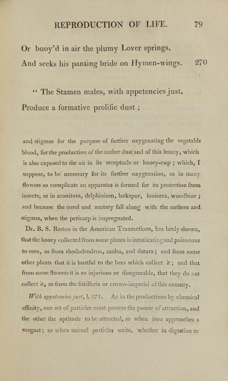 Or buoy'd in air the plumy Lover springs, And seeks his panting bride on Hymen-wings. 270  The Stamen males, with appetencies just, Produce a formative prolific dust ; and stigmas for the purpose of further oxygenating the vegetable blood, for the production of the anther dust and of this honey, which is also exposed to the air in its receptacle or honey-cup ; which, I suppose, to be necessary for its further oxygenation, as in many flowers so complicate an apparatus is formed for its protection from insects; as in aconitum, delphinium, larkspur, lonicera, woodbine ; and because the corol and nectary fall along with the anthers and stigmas, when the pericarp is impregnated. Dr. B. S. Barton in the American Transactions, has lately shown, that the honey collected from some plants is intoxicating and poisonous to men, as from rhododendron, azalea, and datura ; and from some other plants that it is hurtful to the bees which collect it ; and that from some flowers it is so injurious or disagreeable, that they do not collect it, as from the fritillaria or crown-imperial of this country. With appetencies jurt, 1. 271 • As in the productions by chemical affinity, one set of particles must possess the power of attraction, and the other the aptitude to be attracted, as when iron approaches a magnet; so when animal particles unite, whether in digestion or