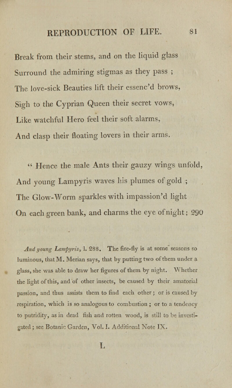 Break from their stems, and on the liquid glass Surround the admiring stigmas as they pass ; The love-sick Beauties lift their essenc'd brows, Sigh to the Cyprian Queen their secret vows, Like watchful Hero feel their soft alarms, And clasp their floating lovers in their arms.  Hence the male Ants their gauzy wings unfold, And young Lampyris waves his plumes of gold ; The Glow-Worm sparkles with impassioned light On each green bank, and charms the eye of night; 290 And young Lampyris, 1. 288. The fire-fly is at some seasons so luminous, thatM. Merian says, that by putting two of them under a glass, she was able to draw her figures of them by night. Whether the light of this, and of other insects, be caused by their amatorial passion, and thus assists them to find each other ; or is caused by respiration, which is so analogous to combustion ; or to a tendency to putridity, as in dead fish and rotten wood, is still to be investi- gated ; see Botanic Garden, Vol. I. Additional Note IX. L