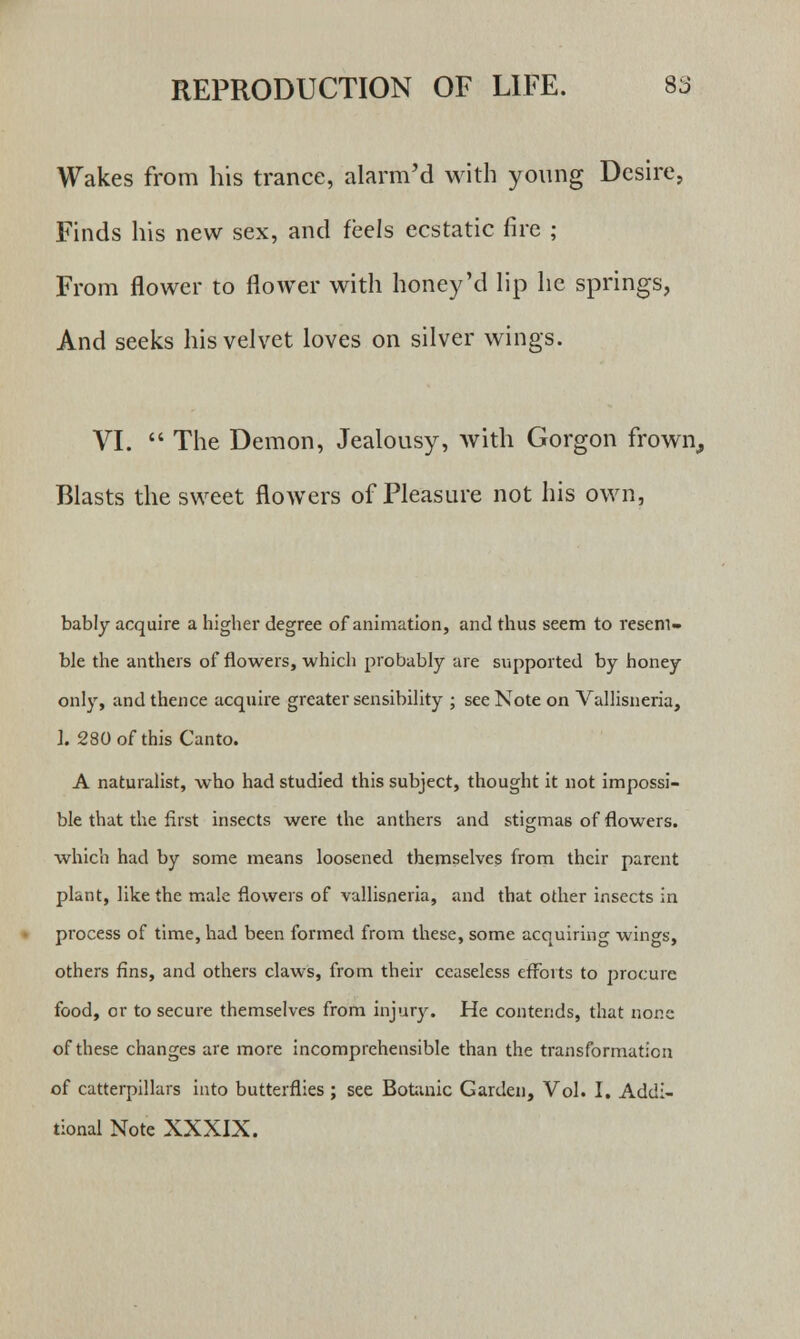 Wakes from his trance, alarm'd with young Desire, Finds his new sex, and feels ecstatic fire ; From flower to flower with honey'd lip he springs, And seeks his velvet loves on silver wings. VI.  The Demon, Jealousy, with Gorgon frown,, Blasts the sweet flowers of Pleasure not his own, bably acquire a higher degree of animation, and thus seem to resem- ble the anthers of flowers, which probably are supported by honey only, and thence acquire greater sensibility ; see Note on Vallisneria, 1. 280 of this Canto. A naturalist, who had studied this subject, thought it not impossi- ble that the first insects were the anthers and stigmas of flowers, which had by some means loosened themselves from their parent plant, like the male flowers of vallisneria, and that other insects in process of time, had been formed from these, some acquiring wings, others fins, and others claws, from their ceaseless efforts to procure food, or to secure themselves from injury. He contends, that none of these changes are more incomprehensible than the transformation of catterpillars into butterflies ; see Botanic Garden, Vol. I. Addi- tional Note XXXIX.