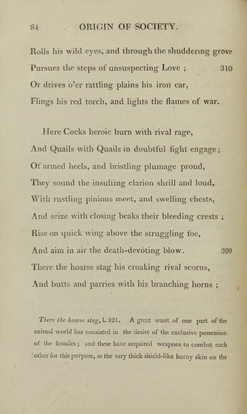 Rolls his wild eyes, and through the shuddering grove Pursues the steps of unsuspecting Love ; 310 Or drives oJer rattling plains his iron car, Flings his red torch, and lights the flames of war. Here Cocks heroic burn with rival rage, And Quails with Quails in doubtful fight engage ; Of armed heels, and bristling plumage proud, They sound the insulting clarion shrill and loud, With rustling pinions meet, and swelling chests, And seize with closing beaks their bleeding crests ; Rise on quick wing above the struggling foe, And aim in air the death-devoting blow. 320 There the hoarse stag his croaking rival scorns, And butts and parries with his branching horns ; There the hoarse stag, 1. 321. A great want of one part of the animal world has consisted in the desire of the exclusive possession of the females ; and these have acquired weapons to combat each [other for this purpose, as the very thick shield-like horny skin on the