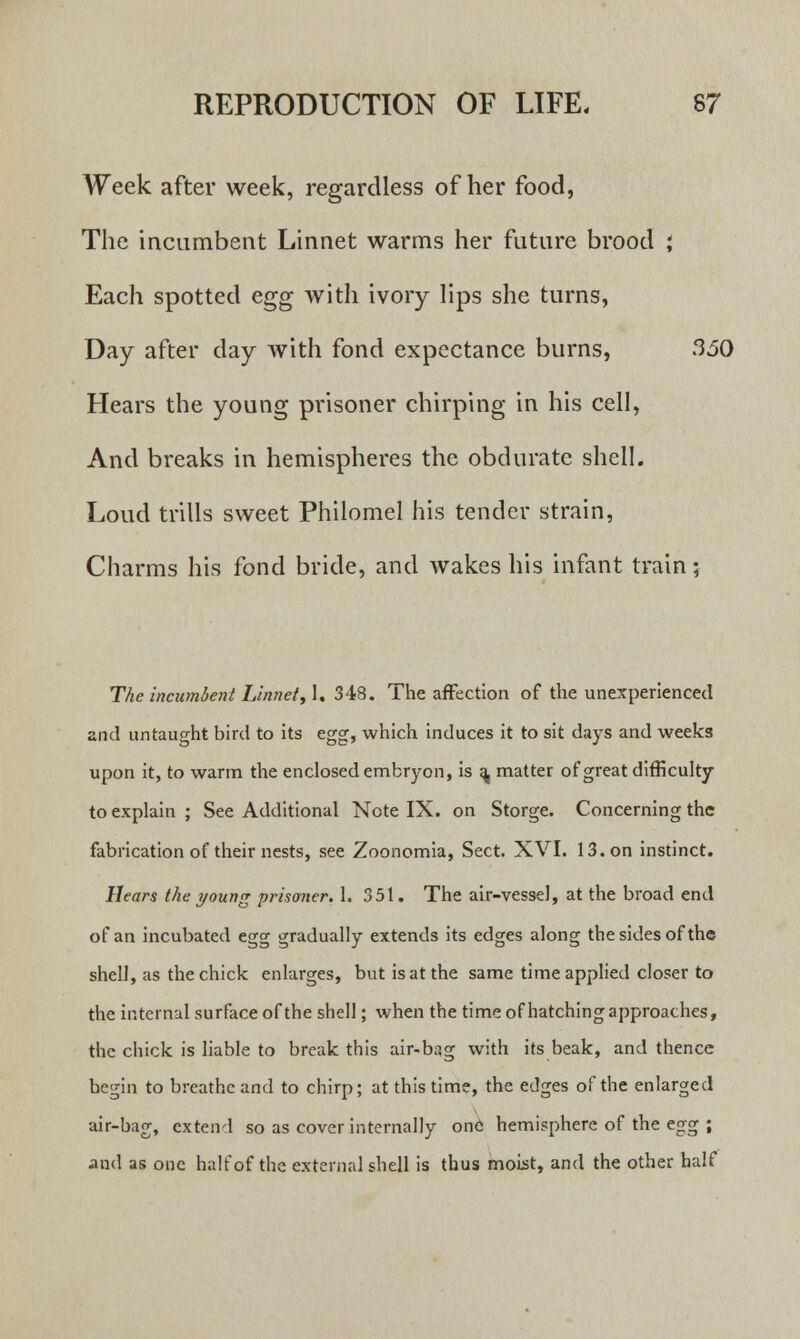 Week after week, regardless of her food, The incumbent Linnet warms her future brood ; Each spotted egg with ivory lips she turns, Day after day with fond expectance burns, 3.50 Hears the young prisoner chirping in his cell, And breaks in hemispheres the obdurate shell. Loud trills sweet Philomel his tender strain, Charms his fond bride, and wakes his infant train; The incumbent Linnet, 1. 348. The affection of the unexperienced and untaught bird to its egg, which induces it to sit days and weeks upon it, to warm the enclosed embryon, is ^ matter of great difficulty to explain ; See Additional Note IX. on Storge. Concerning the fabrication of their nests, see Zoonomia, Sect. XVI. 13. on instinct. Hears the young prisoner. 1. 351. The air-vessel, at the broad end of an incubated egg gradually extends its edges along the sides of the shell, as the chick enlarges, but is at the same time applied closer to the internal surface of the shell; when the time of hatching approaches, the chick is liable to break this air-bag with its beak, and thence begin to breathe and to chirp; at this time, the edges of the enlarged air-bag, extend so as cover internally one hemisphere of the egg ; and as one half of the external shell is thus moist, and the other half