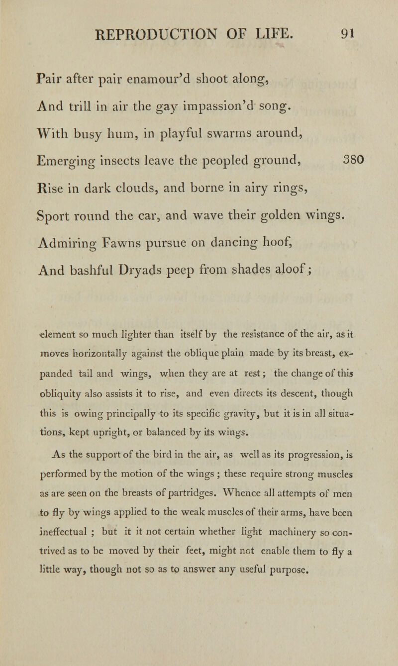 Pair after pair enamour'd shoot along, And trill in air the gay impassion'd song. With busy hum, in playful swarms around, Emerging insects leave the peopled ground, 380 Rise in dark clouds, and borne in airy rings, Sport round the car, and wave their golden wings. Admiring Fawns pursue on dancing hoof, And bashful Dryads peep from shades aloof; element so much lighter than itself by the resistance of the air, as it moves horizontally against the oblique plain made by its breast, ex- panded tail and wings, when they are at rest; the change of this obliquity also assists it to rise, and even directs its descent, though this is owing principally to its specific gravity, but it is in all situa- tions, kept upright, or balanced by its wings. As the support of the bird in the air, as well as its progression, is performed by the motion of the wings ; these require strong muscles as are seen on the breasts of partridges. Whence all attempts of men to fly by wings applied to the weak muscles of their arms, have been ineffectual ; but it it not certain whether light machinery so con- trived as to be moved by their feet, might not enable them to fly a little way, though not so as to answer any useful purpose.