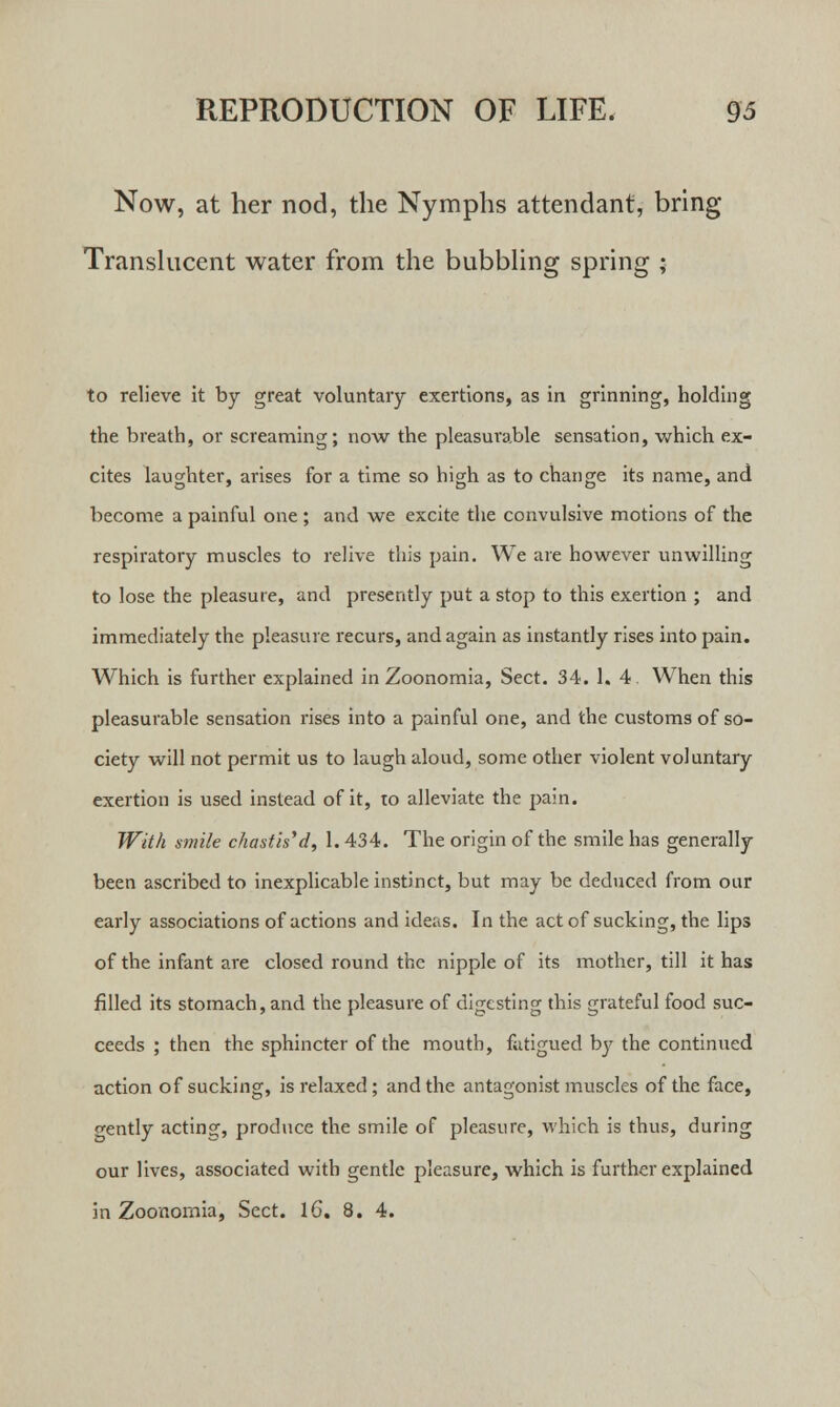 Now, at her nod, the Nymphs attendant, bring Translucent water from the bubbling spring ; to relieve it by great voluntary exertions, as in grinning, holding the breath, or screaming; now the pleasurable sensation, which ex- cites laughter, arises for a time so high as to change its name, and become a painful one ; and we excite the convulsive motions of the respiratory muscles to relive this pain. We are however unwilling to lose the pleasure, and presently put a stop to this exertion ; and immediately the pleasure recurs, and again as instantly rises into pain. Which is further explained in Zoonomia, Sect. 34. 1. 4 When this pleasurable sensation rises into a painful one, and the customs of so- ciety will not permit us to laugh aloud, some other violent voluntary exertion is used instead of it, to alleviate the pain. With smile chastised, 1.434. The origin of the smile has generally been ascribed to inexplicable instinct, but may be deduced from our early associations of actions and ideas. In the act of sucking, the lips of the infant are closed round the nipple of its mother, till it has filled its stomach, and the pleasure of digesting this grateful food suc- ceeds ; then the sphincter of the mouth, fatigued by the continued action of sucking, is relaxed ; and the antagonist muscles of the face, o-ently acting, produce the smile of pleasure, which is thus, during our lives, associated with gentle pleasure, which is further explained in Zoonornia, Sect. 16. 8. 4.