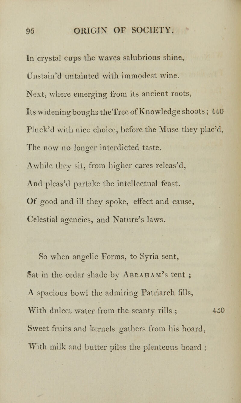In crystal cups the waves salubrious shine, Unstain'd untainted with immodest wine. Next, where emerging from its ancient roots, Its widening boughs the Tree of Knowledge shoots; 440 Pluck'd with nice choice, before the Muse they placed, The now no longer interdicted taste. Awhile they sit, from higher cares releas'd, And pleasM partake the intellectual feast. Of good and ill they spoke, effect and cause, Celestial agencies, and Nature's laws. So when angelic Forms, to Syria sent, Sat in the cedar shade by Abraham's tent ; A spacious bowl the admiring Patriarch fills, With dulcet water from the scanty rills ; 450 Sweet fruits and kernels gathers from his hoard, With milk and butter piles the plenteous board ;