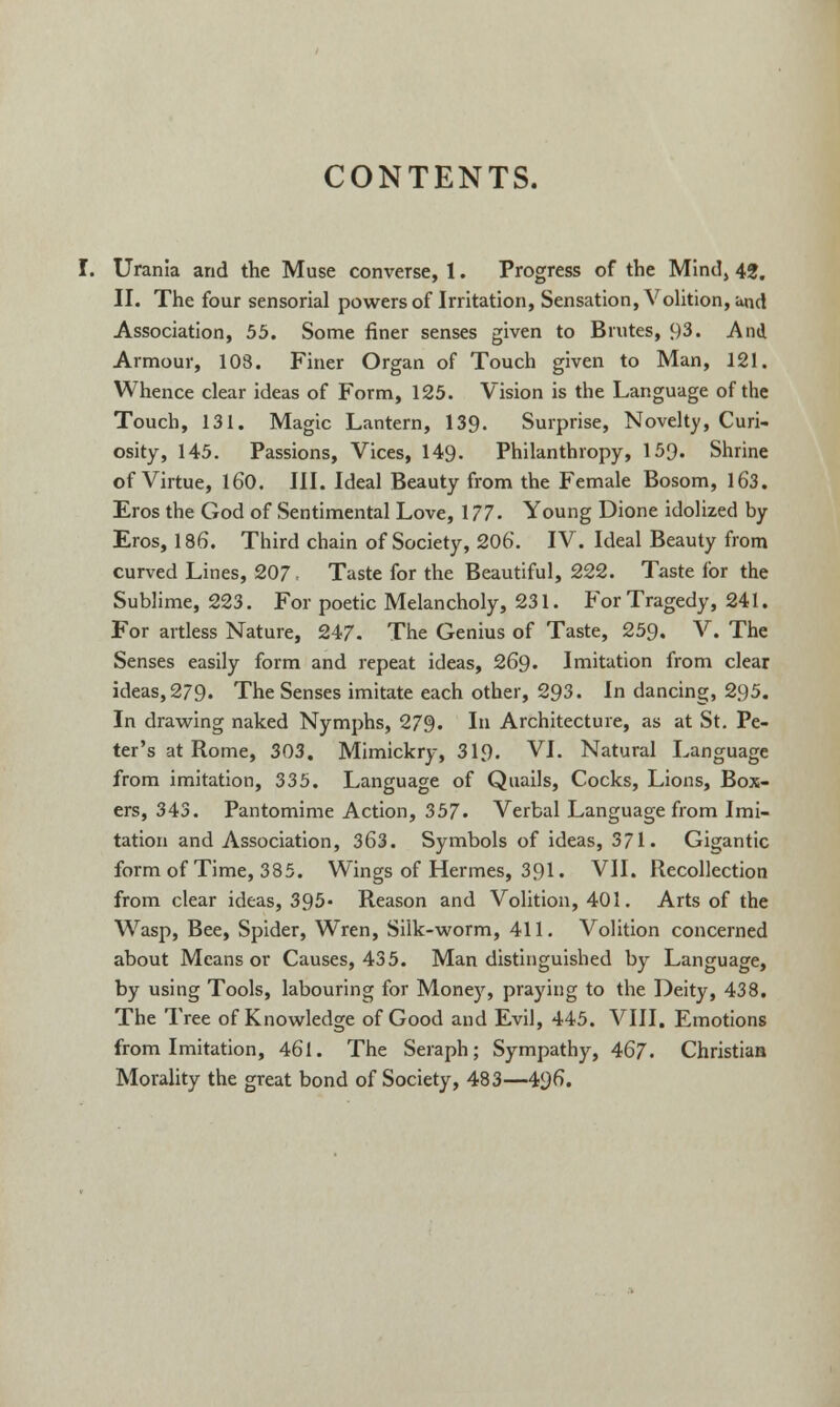 CONTENTS. Urania and the Muse converse, 1. Progress of the Mind, 42. II. The four sensorial powers of Irritation, Sensation, Volition, and Association, 55. Some finer senses given to Brutes, 93. And Armour, 108. Finer Organ of Touch given to Man, 121. Whence clear ideas of Form, 125. Vision is the Language of the Touch, 131. Magic Lantern, 139. Surprise, Novelty, Curi- osity, 145. Passions, Vices, 149. Philanthropy, 159. Shrine of Virtue, 160. III. Ideal Beauty from the Female Bosom, 163. Eros the God of Sentimental Love, 177. Young Dione idolized by Eros, 186. Third chain of Society, 206. IV. Ideal Beauty from curved Lines, 207 ■ Taste for the Beautiful, 222. Taste for the Sublime, 223. For poetic Melancholy, 231. For Tragedy, 241. For artless Nature, 247. The Genius of Taste, 259. V. The Senses easily form and repeat ideas, 269. Imitation from clear ideas, 279. The Senses imitate each other, 293. In dancing, 295. In drawing naked Nymphs, 279. I Architecture, as at St. Pe- ter's at Rome, 303. Mimickry, 319. VI. Natural Language from imitation, 335. Language of Quails, Cocks, Lions, Box- ers, 343. Pantomime Action, 357. Verbal Language from Imi- tation and Association, 363. Symbols of ideas, 371. Gigantic form of Time, 385. Wings of Hermes, 391. VII. Recollection from clear ideas, 395- Reason and Volition, 401. Arts of the Wasp, Bee, Spider, Wren, Silk-worm, 411. Volition concerned about Means or Causes, 435. Man distinguished by Language, by using Tools, labouring for Money, praying to the Deity, 438. The Tree of Knowledge of Good and Evil, 445. VIII. Emotions from Imitation, 461. The Seraph; Sympathy, 467. Christian Morality the great bond of Society, 483—496.