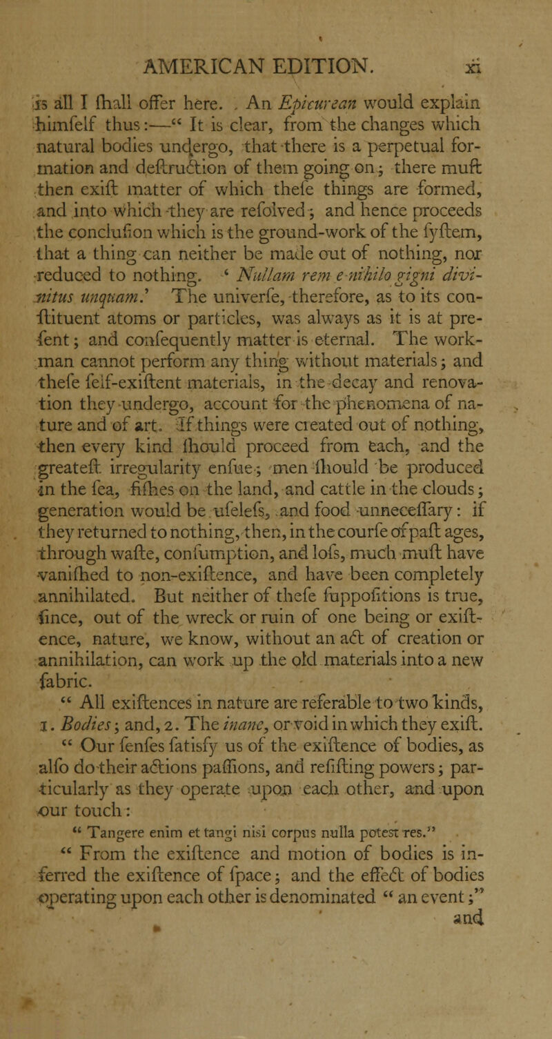 is all I fhall offer here. . An Epicurean would explain himfelf thus:— It is clear, from the changes which natural bodies undergo, that there is a perpetual for- mation and deftruction of them going on; there rauft then exift matter of which thefe things are formed, and into which -they are refolved; and hence proceeds the conclusion which is the ground-work of the fyftem, that a thing can neither be made out of nothing, nor ■reduced to nothing. ' Null am rem enihilo gigni divi- fiitus unqiiam.* The univerfe, therefore, as to its con- stituent atoms or particles, was always as it is at pre- sent ; and consequently matter is eternal. The work- man cannot perform any thing without materials j and thefe feif-exiftent materials, in the decay and renova- tion they undergo, account for the phenomena of na- ture and of art. If things were cieated out of nothing, then every kind lhould proceed from each, and the greater}: irregularity enfue; men lhould be produced in the fea, fifties on the land, and cattle in the clouds; generation would be ufelefs, and food -unneceiTary: if they returned to nothing, then, in the courfe of pafh ages, through wafte, confumption, and lofs, much muft have •vaniihed to non-exiflence, and have been completely annihilated. But neither of thefe mppoiitions is true, iince, out of the wreck or ruin of one being or exift- ence, nature, we know, without an act of creation or annihilation, can work up the old materials into a new fabric.  All exiftences in nature are referable to two kinds, 3. Bodies; and, 2. The inane, or void in which they exift.  Our fenfes fatisfy us of the exiftence of bodies, as alfo do -their actions paffions, and refilling powers; par- ticularly as they operate upon each other, and upon our touch:  Tangere enim ettangi nisi corpus nulla potest res.  From the exiftence and motion of bodies is in- ferred the exiftence of fpace; and the effect of bodies operating upon each other is denominated  an event; an4