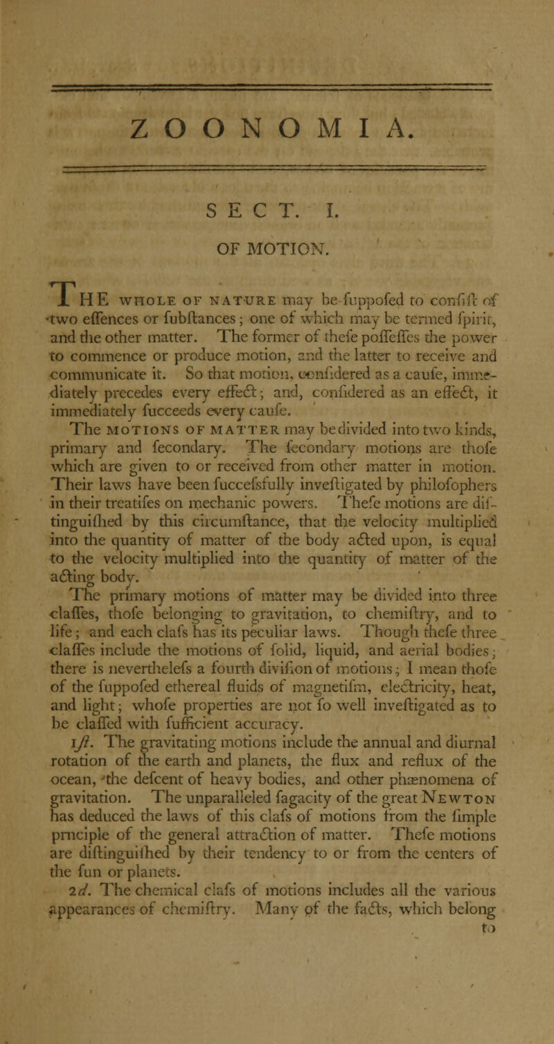 SECT. I. OF MOTION. 1 HE whole of nature may be fuppofed to con fife of •two effences or fubftances; one of which may be termed fpirif, and the other matter. The former of thefe polTeffes the power to commence or produce motion, and the latter to receive and communicate it. So that morion, cenfdered as a caufe, imme- diately precedes every effect; and, confidered as an effect, it immediately fucceeds every caufe. The motions of matter may be divided into two kinds, primary and fecondary. The fecondary motions are thofe which are given to or received from other matter in motion. Their laws have been fuccefsfully inveftigated by philofophers in their treatifes on mechanic powers. Thefe motions are dif- tinguifhed by this ciicumftance, that the velocity multiplied into the quantity of matter of the body acted upon, is equal to the velocity multiplied into the quantity of matter of the adding body. The primary motions of matter may be divided into three claffes, thofe belonging to gravitation, to chemiftry, and to life; and each clafs has its peculiar laws. Though thefe three claffes include the motions of folid, liquid, and aerial bodies; there is neverthelefs a fourth divifion of motions; I mean thofe of the fuppofed ethereal fluids of magnetifm, electricity, heat, and light; whofe properties are not (o well inveftigated as to be claffed widi fufficient accuracy. i/?. The gravitating motions include the annual and diurnal rotation of the earth and planets, the flux and reflux of the ocean, Jthe defcent of heavy bodies, and other phenomena of gravitation. The unparalleled fagacity of the great Newton has deduced the laws of this clafs of motions from the flmple pmciple of the general attraction of matter. Thefe motions are diftinguilhed by their tendency to or from the centers of the fun or planets. 2d. The chemical clafs of motions includes all the various appearances of chemiftry. Many pf the facts, which belong to