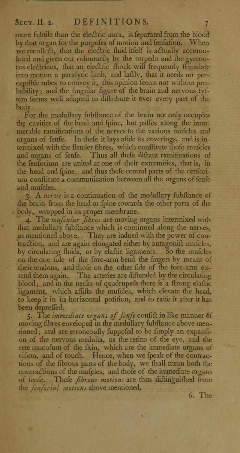 more fubtile than the electric aura, is feparated from the blood by that organ for the purpofes of motion and fenfation. When we recollect, that the electric fluid itfelf is actually accumu- lated and given out voluntarily by the torpedo and die gymno- tus eledtricus, that an electric mock will frequently ftimulate into motion a paralytic limb, and laflly, that it needs no per- ceptible tubes to convey it, this opinion feems not without pro- bability ; and the lingular figure of the brain and nervous fyf- tem feems well adapted to distribute it Over every part of ;he body. For the medullary fubftance of the brain not only occupies the cavities of the head and fpine, but pafTes along the innu- merable ramifications of the nerves to the various mufcles and organs of fenfe. In thefe it lays afide its coverings, and is in- termixed with the {lender fibres, which ccnftitute thofe mufcles and organs of fenfe. Thus all thefe diftant ramifications of the fenforium are united at one of their extremities, that is, in the head and fpine; and thus thefe central parts of the cenfori- um conftitute a communication between all the organs of fenfe and mufcles. 3. A nerve is a continuation of die medullary fubftance of the brain from the head or fpine towards the other parts of the body, wrapped in its proper membrane. 4. The mnjcular fibres are moving organs intermixed with that medullary fubftance which is continued along the nerves, as mentioned above. They are indued with the power of con- traction, and are again elongated either by antagonift mufcles, by circulating fluids, or by elaftic ligaments. So the mufcles en the one fide of the fore-arm bend the fingers by means of their tendons, and thofe on the other fide of the fore-arm ex- tend them again. The arteries are diftended by the circulating blood; and in the necks of quadrupeds there is a ftrong elaftic ligament, which afiifts the mufcles, which elevate the head, to keep it in its horizontal politicn, and to raife it alter it has been deprelTed. 5. The immediate organs of fenfe conlift in like manner 6f moving fibres enveloped in the medullary fubftance above men- tioned ; and are erroneously fuppofed to be fimply an expanii- 011 of the nervous medulla, as the retina of the eye, and the rete mucofum of the fkin, which are the immediate organs of vilion, and of touch. Hence, when we fpeak of the contrac- tions of the fibrous parts of the body, we (hall mean both die contractions of the mufcles, and thofe of the immediate organs of fenfe. Thefe fibrous motions are thus diftinguifhed from the .' motions above mentioned. 6. The