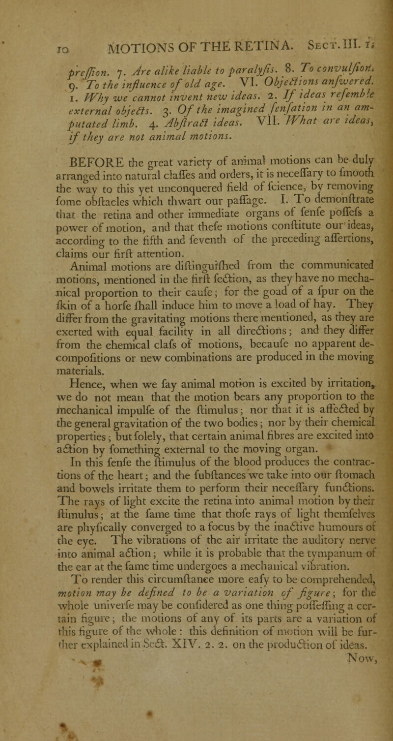io MOTIONS OF THE RETINA. Sect. III. it prclfion. 7. Are alike liable to paralyfis. 8. To convuljiori. 9. To the influence of old age. VI. Objections anfwered. I. Why we cannot invent new ideas. 2. If ideas refemble external objecls. 3. Of the imagined fenfation in an am- putated limb. 4. Abflracl ideas. VII. What are ideas, if they are not animal motions. BEFORE the great variety of animal motions can be duly arranged into natural claries and orders, it is neceflary to fmooth the way to this yet unconquered field of fcience, by removing fome obftacles which thwart our paflage. I. To demonftrate that the retina and other immediate organs of fenfe poflefs a power of motion, and that thefe motions conftitute our ideas, according to the fifth and feventh of the preceding affertions, claims our firfb attention. Animal motions are diftingurfhed from the communicated motions, mentioned in the firft fedtion, as they have no mecha- nical proportion to their caufe; for the goad of a fpur on the fkin of a horfe fhall induce him to move a load of hay. They differ from the gravitating motions there mentioned, as they are exerted with equal facility in all directions; and they differ from the chemical clafs of motions, becaufc no apparent de- compofitions or new combinations are produced in the moving materials. Hence, when we fay animal motion is excited by irritation, we do not mean that the motion bears any proportion to the mechanical impulfe of the ftimulus; nor that it is affected by the general gravitation of the two bodies; nor by their chemical properties; but folely, that certain animal fibres are excited into action by fomething external to the moving organ. In this fenfe the ftimulus of the blood produces the contrac- tions of the heart; and the fubftances we take into our ftomach and bowels irritate them to perform their neceflary functions. The rays of light excite the retina into animal motion by their ftimulus; at the fame time that thofe rays of light themfelves are phyfically converged to a focus by the inactive humours of the eye. The vibrations of the air irritate the auditory nerve into animal action; while it is probable that the tympanum ot the ear at the fame time undergoes a mechanical vibration. To render this circumftanee more eafy to be comprehended, motion may be defined to be a variation of figure; for the whole univerfe may be confidered as one thing poffeffing a cer- tain figure; the motions of any of its parts are a variation of this figure of the whole : this definition of motion will be fur- explained in Sect. XIV. 2.2. on the production of ideas. m NOW,