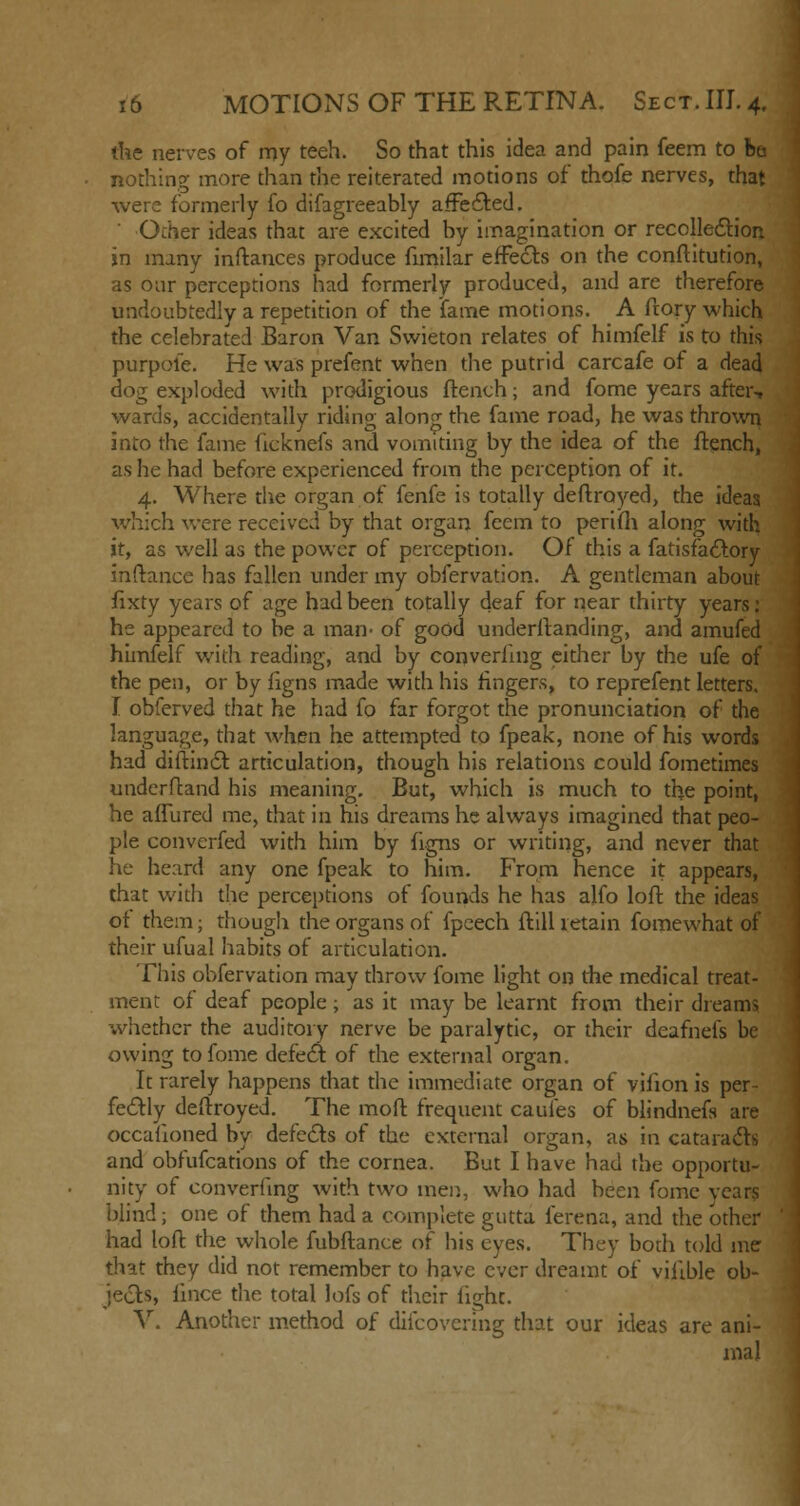 the nerves of my teeh. So that this idea and pain feem to be nothing more than the reiterated motions of thofe nerves, that were formerly fo difagreeably affected. ' Other ideas that are excited by imagination or recollection jn many inftances produce fimilar effects on the conftitution, as our perceptions had formerly produced, and are therefore undoubtedly a repetition of the fame motions. A frory which the celebrated Baron Van Swieton relates of himfelf is to this purpole. He was prefent when the putrid carcafe of a dead dog exploded with prodigious flench; and fome years after-, wards, accidentally riding along the fame road, he was thrown into the fame ficknefs and vomiting by the idea of the flench, as he had before experienced from the perception of it. 4. Where the organ of fenfe is totally deftroyed, the ideas which were received by that organ feem to perifh along with it, as well as the power of perception. Of this a fatisfactory inftance has fallen under my obfervation. A gentleman about fixty years of age had been totally deaf for near thirty years: he appeared to be a man- of good underftanding, and amufed himfelf with reading, and by converfing either by the ufe of the pen, or by figns made with his ringers, to reprefent letters. I obferved that he had fo far forgot the pronunciation of the language, that when he attempted to fpeak, none of his words had diftinct articulation, though his relations could fometimes underftand his meaning. But, which is much to the point, he affured me, that in his dreams he always imagined that peo- ple converfed with him by figns or writing, and never that he heard any one fpeak to him. From hence it appears, that with the perceptions of founds he has alfo loft the ideas of them; though the organs of fpeech ftill retain fomewhat of their ufual habits of articulation. This obfervation may throw fome light on the medical treat- ment of deaf people; as it may be learnt from their dreams whether the auditory nerve be paralytic, or their deafnefs be owing to fome defect of the external organ. It rarely happens that the immediate organ of virion is per- fectly deftroyed. The moft frequent caufes of blindnefs are occasioned by defects of the external organ, as in cataracts and obfufcations of the cornea. But I have had the opportu- nity of converfing with two men, who had been fome years blind; one of them had a complete gutta ferena, and the other had loft the whole fubftance of his eyes. They both told me that they did not remember to have ever dreamt of viitble ob- jects, fince the, total lofs of their light. V. Another method of difcovcring that our ideas are ani- mal