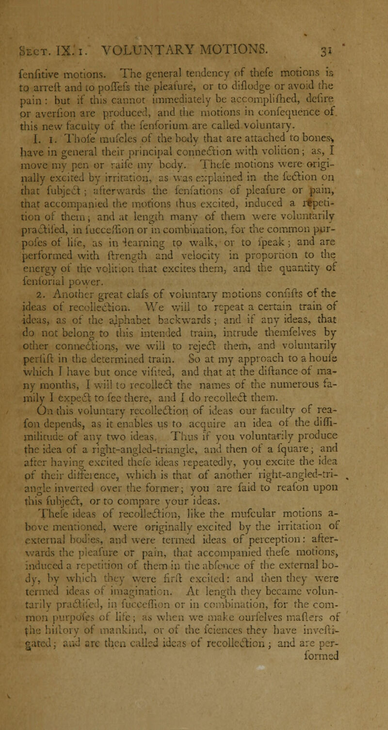 fenfitive motions. The general tendency of thefe motions is to arreft and to poffefs the pleafure, or to diflodge or avoid the pain : but if this cannot immediately be accomplished, defire pr averlion are produced, and the motions in confequerice of. this new faculty of the fenforium are called voluntary. I. 1. Thole rnufcles of the body that are attached to bones> have in general their principal connexion with volition; as, I move my pen or raife my body. Thefe motions were origi- nally excited by irritation, as was explained in the lection on that Subject ; afterwards the fenfations of pleafure or pain, that accompanied the motions thus excited, induced a repeti- tion of them, and at length many of them were voluntarily practiced, in fucceffion or in combination, for the common pur- poles of life, as in -learning to walk, or to fpeak; and are performed with ftrength and velocity in proportion to the energy of the volition that excites them, and the quantity of fenionai power. 2. Another great clafs of voluntary motions confifts of the ideas of recollection. We will to repeat a certain train of ideas, as of the ajphabct backwards; and if anv ideas, that do not belong to this intended train, intrude themfelves by other connections, we will to reject them, and voluntarily periifr. in the determined train. So at my approach to a hods which I have but once vilited, and that at the distance or ma- ny months, I wiil to recollect the names of the numerous fa- mily I expect to fee there, and I do recollect them. On this voluntary recollection of ideas our faculty of rea- fon depends, as it enables us to acquire an idea ot the diSfi- milicude of any two ideas, Thus if you voluntarily produce the idea of a right-angled-triangle, and then of a fquare; and having excited thefe ideas repeatedly, you excite the idea of their dirFeience, which is that of another right-angled-tri- ■ inverted over the former; you are faid to realon upon this Subject, or to compare your ideas. Thefe ideas of recollection, like the mufcular motions a- bove mentioned, were originally excited by the irritation of 5, and were termed ideas of perception: after- ds die pleafure or pain, that accompanied thefe motions, induced a repetition of them in the abfence of the external bo- dy, by which they were firft excited: and then they were termed ideas of imagination. At length they became volun- tary I) n or in combination, for the com- of lite; as when we make ourlelves maflers of the hillory of mankind, or of the iciences thev have inveSti*- ad 2 re then called ideas of recollection; and are per- formed