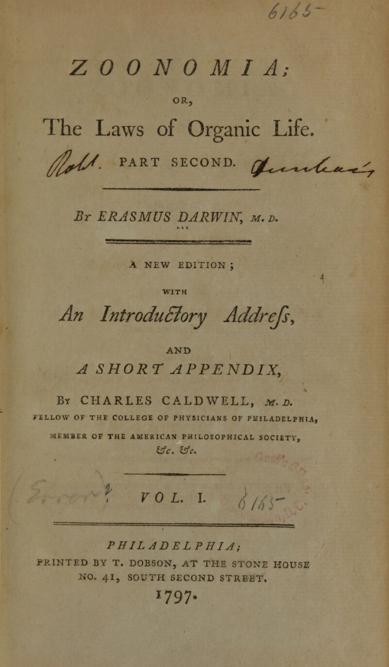 <s- Z 0 0 N 0 M I A; OR. The Laws of Organic Life. /fi^/. PART SECOND. Br ERASMUS DARWIN, m. d. A NEW EDITION WITH An Introductory Addrejs, AND A SHORT APPENDIX, By CHARLES CALDWELL, m. D. FELLOW OF THE COLLEGE OF PHYSICIANS OF PHILADELPHIA, MEMBER OF THE AMERICAN PHILOSOPHICAL SOCIETY, VOL. I. ^ PHILADELPHIA; PRINTED BY T. DOBSON, AT THE STONE HOUSE NO. 41, SOUTH SECOND STREET. 1797.