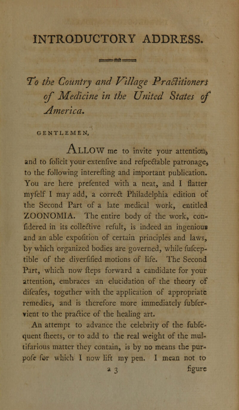 INTRODUCTORY ADDRESS. 71? the Country and Village PraSlitioners of Medicine in the United States of America. GENTLEMEN, ALLOW me to invite your attention* and to folicit your extenfive and refpectable patronage* to the following interefting and important publication. You are here prefented with a neat, and I flatter myfelf I may add, a correct Philadelphia edition of the Second Part of a late medical work, entitled ZOONOMIA. The entire body of the work, con- fidered in its collective refult, is indeed an ingenious and an able expofition of certain principles and laws, by which organized bodies are governed, while fufcep- tible of the diverfifled motions of life. The Second Part, which now fteps forward a candidate for your attention, embraces an elucidation of the theory of difeafes, together with the application of appropriate remedies, and is therefore more immediately fubfer- vient to the practice of the healing art. An attempt to advance the celebrity of the fubfe- quent meets, or to add to the real weight of the mul- tifarious matter they contain, is by no means the pur- pofc for which I now lift my pen. I mean not to