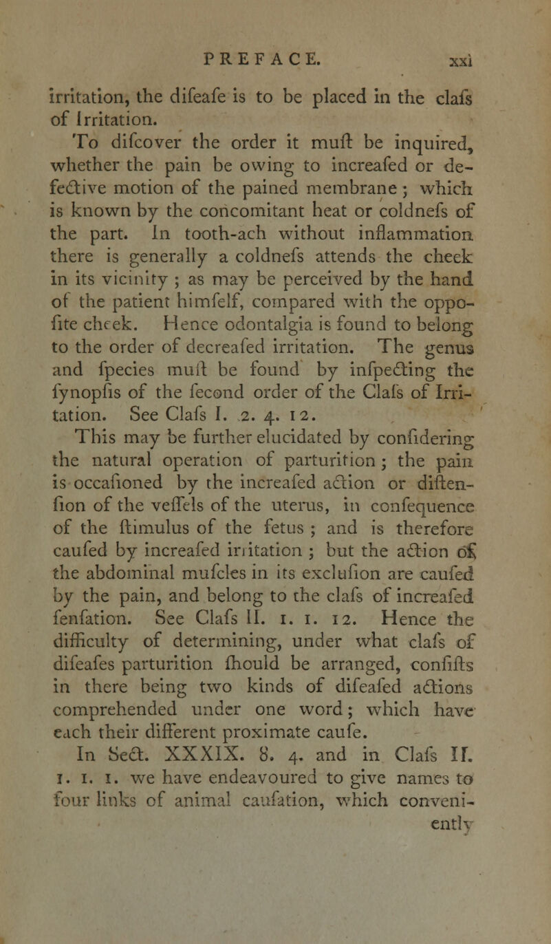 irritation, the difeafe is to be placed in the clafs of Irritation. To difcover the order it muft be inquired, whether the pain be owing to increafed or de- fective motion of the pained membrane ; which is known by the concomitant heat or coldnefs of the part. In tooth-ach without inflammation there is generally a coldnefs attends the cheek in its vicinity ; as may be perceived by the hand ot the patient himfelf, compared with the oppo- fite chf ek. Hence odontalgia is found to belong to the order of decreafed irritation. The genus and fpecies mull: be found by infpecYing the fynopfis of the fecond order of the Clafs of Irri- tation. See Clafs I. 2. 4. 12. This may be further elucidated by confidering the natural operation of parturition ; the pain is occafioned by the increafed action or diften- fion of the veflels of the uterus, in confequence of the hamulus of the fetus ; and is therefore caufed by increafed initation ; but the action o£ the abdominal mufcles in its exclufion are caufed by the pain, and belong to the clafs of increafed fenfation. See Clafs II. 1. 1. 12. Hence the difficulty of determining, under what clafs of difeafes parturition mould be arranged, confifts in there being two kinds of difeafed actions comprehended under one word; which have each their different proximate caufe. In Sett. XXXIX. 8. 4. and in Clafs IL 1. 1. 1. we have endeavoured to give names to four links of animal caufation, which conveni- enth