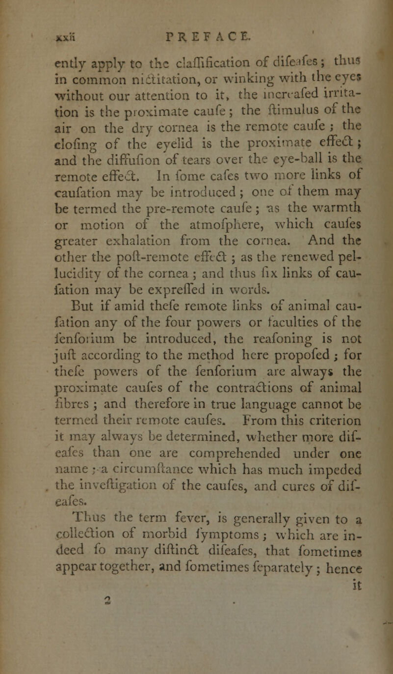 xx'.i PREFACE. ently apply to the claflification of difeafea ; thus in common nictitation, or winking with the eyes without our attention to it, the incrvafed irrita- tion is the proximate caufe ; the itimulus of the air on the dry cornea is the remote caufe ; the clofing of the eyelid is the proximate effect; and the difTufion of tears over the eye-ball is the remote effect. In fome cafes two more links of caufation may be introduced ; one or them may be termed the pre-remote caufe; as the warmth or motion of the atmofphere, which caufes greater exhalation from the cornea. And the other the poll-remote effect ; as the renewed pel- lucidity of the cornea ; and thus fix links of cau- fation may be expreffed in words. But if amid thefe remote links of animal cau- fation any of the four powers or faculties of the fenfoiium be introduced, the reafoning is not juft according to the method here propofed ; for thefe powers of the fenforium are always the proximate caufes of the contractions of animal fibres ; and therefore in true language cannot be termed their remote caufes. From this criterion it may always be determined, whether more dif- eafes than one are comprehended under one name; a circumftance which has much impeded the inveftigation of the caufes, and cures of dif- eafes. Thus the term fever, is generally given to a collection of morbid fymptoms; which are in- deed fo many diftincl: difeafes, that fometimes appear together, and fometimes feparately ; hence it