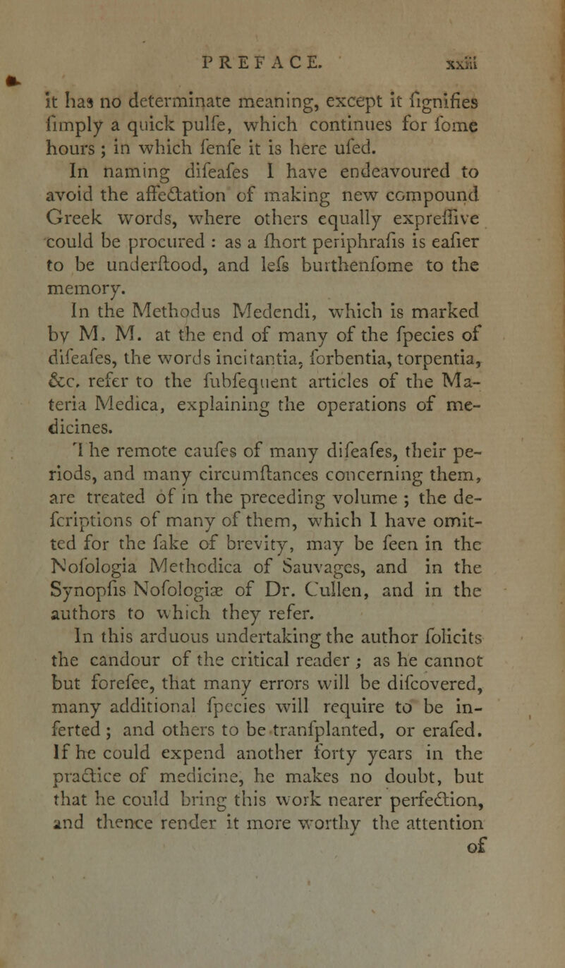 it has no determinate meaning, except it fignifles (Imply a quick pulfe, which continues for fomc hours ; in which fenfe it is here ufed. In naming difeafes I have endeavoured to avoid the affectation of making new compound Greek words, where others equally expreffive could be procured : as a fhort periphrafis is eafier to be underftood, and lefs buithenfome to the memory. In the Method us Medendi, which is marked by M, M. at the end of many of the fpecies of difeafes, the words incitantia. forbentia, torpentia, &c, refer to the fubfequent articles of the Ma- teria Medica, explaining the operations of me- dicines. rl he remote caufes of many difeafes, their pe- riods, and many circumfiances concerning them, are treated of in the preceding volume ; the de- fcriptions of many of them, which 1 have omit- ted for the fake of brevity, may be {ecn in the Nofologia Methodica of Sauvagcs, and in the Synopfis Nofologia? of Dr. Cullen, and in the authors to which they refer. In this arduous undertaking the author folicits the candour of the critical reader ; as he cannot but forefee, that many errors will be difcovered, many additional fpecies will require to be in- ferted ; and others to be tranfplanted, or erafed. If he could expend another forty years in the practice of medicine, he makes no doubt, but that he could bring this work nearer perfection, and thence render it more worthy the attention of