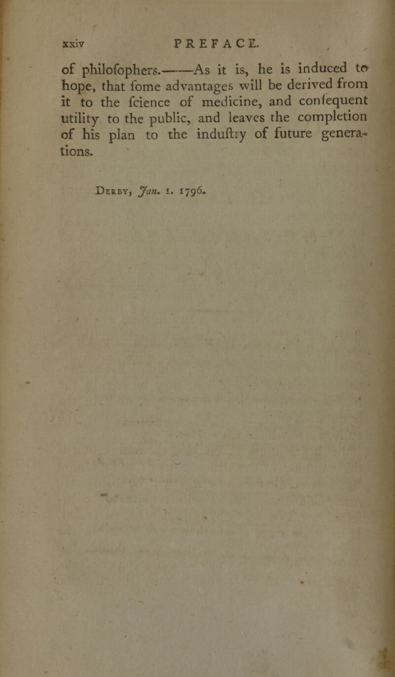 of philofophers. As it is, he is induced to hope, that ibme advantages will be derived from it to the fcience of medicine, and confequent utility to the public, and leaves the completion of his plan to the induftry of future genera- tions. Derby, Jan. i. 1796.