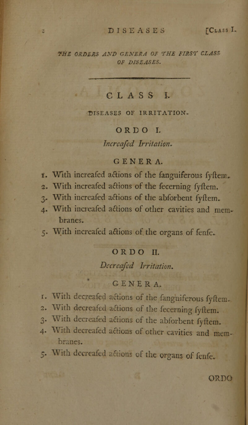 DISEASES [Class l- THE ORDERS AND GENERA OF THE FIRS? CLASS OF DISEASES. CLASS I. DISEASES OF IRRITATION. ORDO I. Incrcafed Irritation. GENERA. i. With increafed actions of the fanguiferous fyftem„ 2. With increafed actions of the fecerning fyftem. 3- With increafed actions of the abforbent fyftem. 4. With increafed actions of other cavities and mem- branes. 5. With increafed actions of. the organs of fenfe. ORDO II. Decreafed Irritation. GENERA. 1. With decreafed actions of the fanguiferous fyftem, 2. With decreafed actions of the fecerning fyftem. 3. With decreafed actions of the abforbent fyftem. 4. With decreafed actions of other cavities and mem- branes. 5. With decreafed 5 of the organs of fenfe.