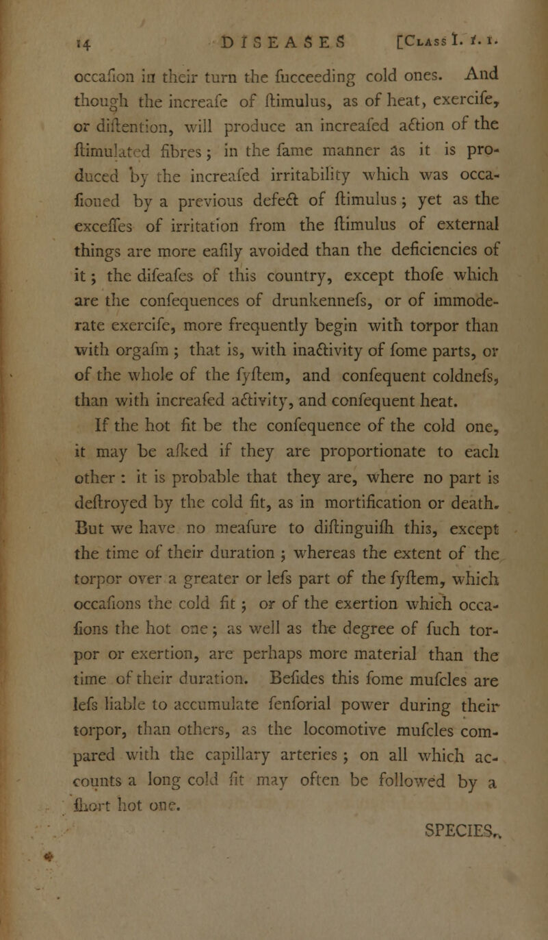 occafion in their turn the fucceeding cold ones. And though the increafe of famulus, as of heat, exercife, or diftention, will produce an increafed action of the ftimulated fibres j in the fame manner as it is pro- duced by the increafed irritability which was occa- fioned by a previous defect of ftimulus ; yet as the exceffes of irritation from the ftimulus of external things are more eafily avoided than the deficiencies of it; the difeafes of this country, except thofe which are the confequences of drunkennefs, or of immode- rate exercife, more frequently begin with torpor than with orgafm ; that is, with inactivity of fome parts, or of the whole of the fyftem, and confequent coldnefs, than with increafed activity, and confequent heat. If the hot fit be the confequence of the cold one, it may be afked if they are proportionate to each other : it is probable that they are, where no part is deftroyed by the cold fit, as in mortification or death. But we have no meafure to diftinguifh this, except the time of their duration ; whereas the extent of the torpor over a greater or lefs part of the fyftem, which occafions the cold fit j or of the exertion which occa- sions the hot one; as well as the degree of fuch tor- por or exertion, are perhaps more material than the time of their duration. Befides this fome mufcles are lefs liable to accumulate fenforial power during their torpor, than others, as the locomotive mufcles com- pared with the capillary arteries; on all which ac- counts a long cold fit may often be followed by a fliort hot one. SPECIES,.