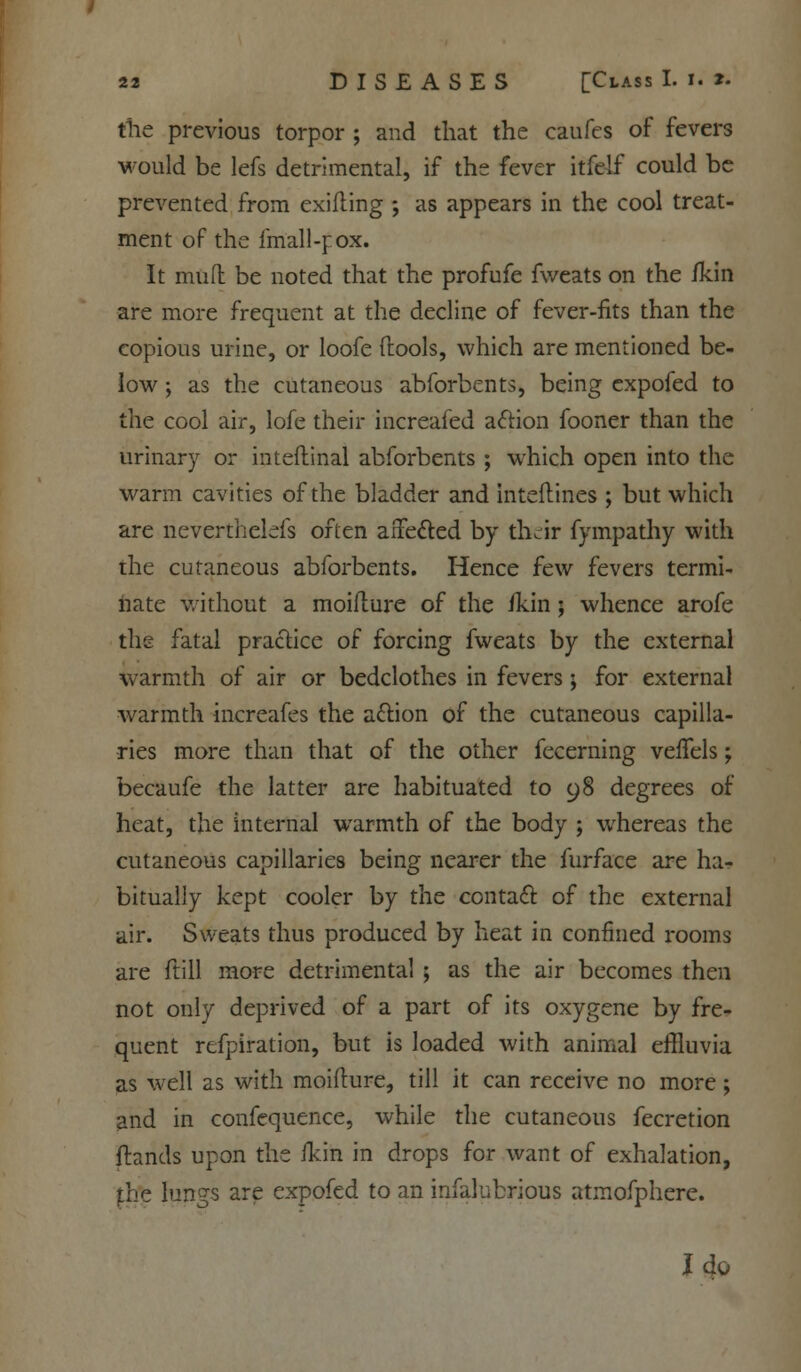 the previous torpor ; and that the caufes of fevers would be lefs detrimental, if the fever itfe-lf could be prevented from exilling ; as appears in the cool treat- ment of the fm'all-f ox. It mud be noted that the profufe fweats on the fkin are more frequent at the decline of fever-fits than the copious urine, or loofe (tools, which are mentioned be- low ; as the cutaneous abforbents, being cxpofed to the cool air, lofe their increafed action fooner than the urinary or inteftinal abforbents ; which open into the warm cavities of the bladder and inteflines ; but which are nevertheless often affected by their fympathy with the cutaneous abforbents. Hence few fevers termi- nate without a moifture of the /kin ; whence arofe the fatal practice of forcing fweats by the external warmth of air or bedclothes in fevers; for external warmth increafes the action of the cutaneous capilla- ries more than that of the other fecerning veiTels; becaufe the latter are habituated to 98 degrees of heat, the internal warmth of the body ; whereas the cutaneous capillaries being nearer the furface are ha- bitually kept cooler by the contact of the external air. Sweats thus produced by heat in confined rooms are ftill more detrimental ; as the air becomes then not only deprived of a part of its oxygene by fre- quent refpiration, but is loaded with animal effluvia as well as with moiflure, till it can receive no more; and in confequence, while the cutaneous fecretion {lands upon the ikin in drops for want of exhalation, the lungs are cxpofed to an infalubrious atmofphere. I do
