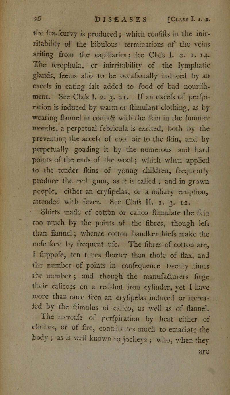 the fea-fcurvy is produced; which confifts in the inir- ritability of the bibulous terminations of the veins arifing from the capillaries; fee Clafs I. 2. 1. 14. The fcrophula, or inirritability of the lymphatic glands, feems alfo to be occafionally induced by an excefs in eating fait added to food of bad nourifh- ment. See Clafs I. 2. 3. 21. If an excefs of perfpi- ration is induced by warm or flimulant clothing, as by wearing flannel in contact with the /kin in the fummer months, a perpetual febricula is excited, both by the preventing the accefs of cool air to the /kill, and by perpetually goading it by the numerous and hard points of the ends of the wool; which when applied to the tender /kins of young children, frequently produce the red gum, as it is called ; and in grown people, either an eryfipelas, or a miliary eruption, attended with fever. See Clafs II. 1. 3. 12. Shirts made of cotton or calico ftimulate the /kin too much by the points of the fibres, though lefs than flannel; whence cotton handkerchiefs make the nofe fore by frequent ufe. The fibres of cotton are, I fuppofe, ten times fhorter than thofe of flax, and the number of points in confequence twenty times the number; and though the manufacturers finge their calicoes on a red-hot iron cylinder, yet I have more than once feen an eryfipelas induced or increa- sed by the flimulus of calico, as well as of flannel. The increafe of perfpiration by heat either of clothes, or of fire, contributes much to emaciate the body ; as is well known to jockeys j who, when they are