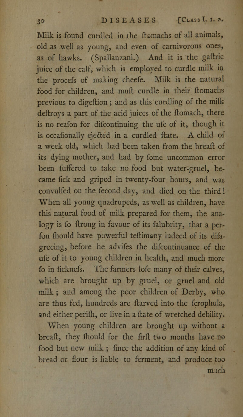 Milk is found curdled in the ftamachs of all animals, old as well as young, and even of carnivorous ones, as of hawks. (Spallanzani.) And it is the gaflric juice of the calf, which is employed to curdle milk in the procefs of making cheefe. Milk is the natural food for children, and mufl curdle in their ftomachs previous to digeflion; and as this curdling of the milk deftroys a part of the acid juices of the ftomach, there is no reafon for difcontinuing the ufe of it, though it is occafionally eje&ed in a curdled (late. A child of a week old, which had been taken from the breafl of its dying mother, and had by fome uncommon error been fuffered to take no food but water-gruel, be- came fick and griped in twenty-four hours, and was convulfed on the fecond day, and died on the third 1 When all young quadrupeds, as well as children, have this natural food of milk prepared for them, the ana- logy is fo flrong in favour of its falubrity, that a per- fon mould have powerful teflimeny indeed of its difa- greeing, before he advifes the difcontinuance of the ufe of it to young children in health, and much more fo in ficknefs. The farmers lofe many of their calves, which are brought up by gruel, or gruel and old milk ; and among the poor children of Derby, who are thus fed, hundreds are ftarved into the fcrophula, and either perifh, or live in a (late of wretched debility. When young children are brought up without a bread, they mould for the nrft two months have no food but new milk ; fmce the addition of any kind of bread or flour is liable to ferment, and produce too much