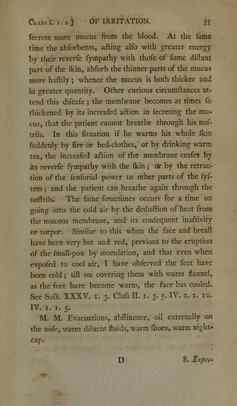 fecrete more mucus from the blood. At the fame time the abforbents, acting alfo with greater energy by their reverfe fympathy with thofe of fome diftant part of the fkin, abforb the thinner parts of the mucus more haflily; whence the mucus is both thicker and in greater quantity. Other curious circumftances at- tend this difeafe ; the membrane becomes at times fo thickened by its increafed action in fecreting the mu- cus, that the patient cannot breathe through his nof- trils. In this fituation if he warms his whole fkin fuddenly by fire or bed-clothes, or by drinking warm tea, the increafed action of the membrane ceafe9 by its reverfe fympathy with the fkin ; or by the retrac- tion of the fenforial power to other parts of the fyf- tem; and the patient can breathe again through the noftrils. The fame fometimes occurs for a time on going into the cold air by the deduction of heat from the mucous membrane, and its confequent inactivity or torpor. Similar to this when the face and bread have been very hot and red, previous to the eruption of the fmall-pox by inoculation, and that even when expofed to cool air, I have obferved the feet have been cold ; till on covering them with warm flannel, as the feet have become warm, the face has cooled, See Sect. XXXV. 1. 3. Clafs II. 1. 3. 5. IV. 2. 2. ic. IV. 1. 1. 5. M. M. Evacuations, abftinence, oil externally on the nofe, warm diluent fluids, warm flioes, warm night* cap. D 8. Expcc*