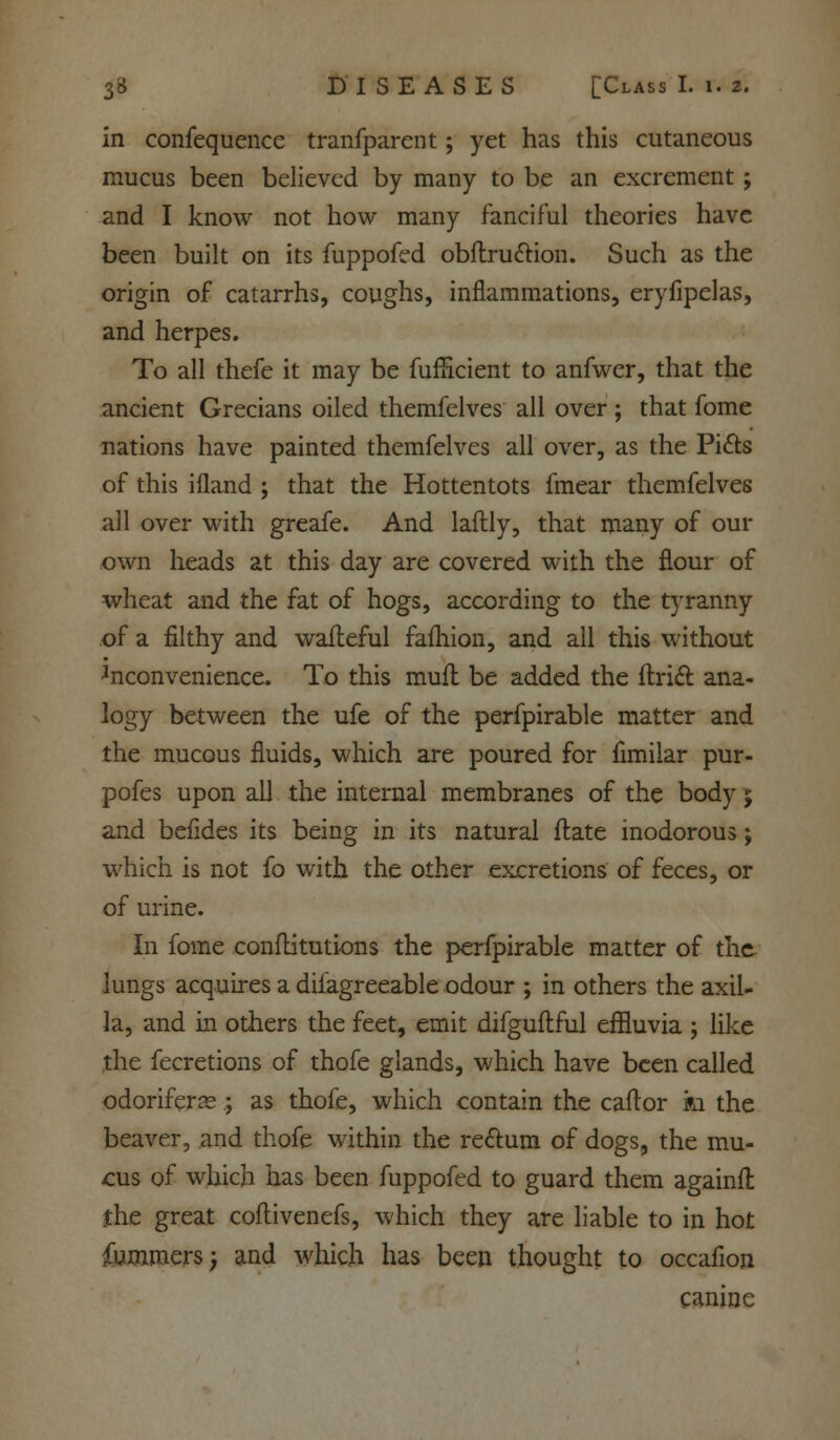 in confequencc tranfparent; yet has this cutaneous mucus been believed by many to be an excrement; and I know not how many fanciful theories have been built on its fuppofed obflru&ion. Such as the origin of catarrhs, coughs, inflammations, eryfipelas, and herpes. To all thefe it may be fufHcient to anfwer, that the ancient Grecians oiled themfelves all over ; that fome nations have painted themfelves all over, as the Picls of this ifland ; that the Hottentots fmear themfelves all over with greafe. And laftly, that many of our own heads at this day are covered with the flour of wheat and the fat of hogs, according to the tyranny of a filthy and waileful fafhion, and all this without inconvenience. To this mufl be added the Uriel: ana- logy between the ufe of the perfpirable matter and the mucous fluids, which are poured for fimilar pur- pofes upon all the internal membranes of the body; and befides its being in its natural flate inodorous; which is not fo with the other excretions of feces, or of urine. In fome eonflitutions the perfpirable matter of the lungs acquires a diiagreeable odour ; in others the axil- la, and in others the feet, emit difguftful effluvia ; like the fecretions of thofe glands, which have been called odoriferas.; as thofe, which contain the caftor m the beaver, and thofe within the rectum of dogs, the mu- cus of which has been fuppofed to guard them againfl the great coflivenefs, which they are liable to in hot fummersj and which has been thought to occafion canine