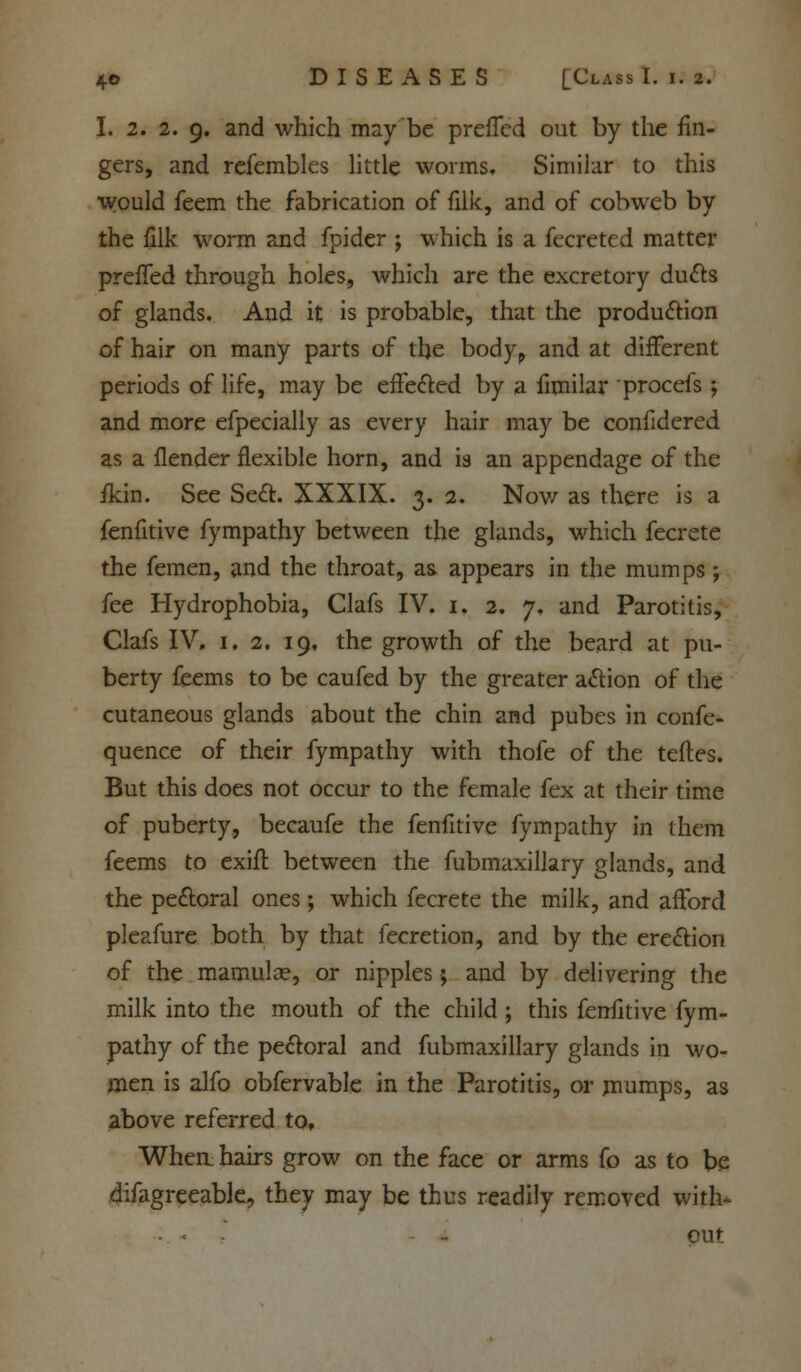 I. 2. 2. 9. and which may be prefled out by the fin- gers, and refembles little worms. Similar to this would feem the fabrication of filk, and of cobweb by the filk worm and fpider ; which is a fecreted matter prefled through holes, which are the excretory duels of glands. And it is probable, that the production of hair on many parts of the bodyp and at different periods of life, may be effected by a fimilar procefs ; and more efpecially as every hair may be confidered as a {lender flexible horn, and is an appendage of the fkin. See Sect. XXXIX. 3. 2. Now as there is a fenfitive fympathy between the glands, which fecrete the femen, and the throat, as. appears in the mumps ; fee Hydrophobia, Clafs IV. 1. 2. 7. and Parotitis, Clafs IV. 1. 2. 19, the growth of the beard at pu- berty feems to be caufed by the greater action of the cutaneous glands about the chin and pubes in confe- quence of their fympathy with thofe of the teftes. But this does not occur to the female fex at their time of puberty, becaufe the fenfitive fympathy in them feems to exift between the fubmaxillary glands, and the pectoral ones; which fecrete the milk, and afford pleafure both by that fecretion, and by the erection of the mamulae, or nipples; and by delivering the milk into the mouth of the child; this fenfitive fym- pathy of the pectoral and fubmaxillary glands in wo- men is alfo obfervable in the Parotitis, or mumps, as above referred to, Whea hairs grow on the face or arms fo as to be difagreeable, they may be thus readily removed with- '-..- - out