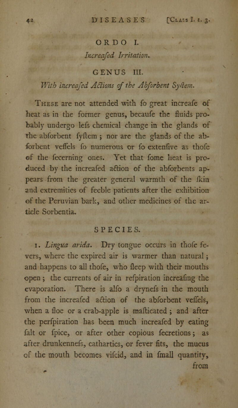 O R D O I. Increafed Irritation. GENUS III. With increafed Aflions of the Abforbent Syfienu These are not attended with fo great increafe of heat as in the former genus, becaufe the fluids pro- bably undergo lefs chemical change in the glands of the abforbent fyftem ; nor are the glands of the ab- forbent velfels fo numerous or fo extenfive as thofe of the fecerning ones. Yet that fome heat is pro- duced by the increafed aftion of the abforbents ap- pears from the greater general warmth of the /kin and extremities of feeble patients after the exhibition of the Peruvian bark, and other medicines of the ar- ticle Sorbentia. SPECIES. 1. Lingua arida. Dry tongue occurs in thofe fe- vers, where the expired air is warmer than natural; and happens to all thofe, who fleep with their mouths open ; the currents of air in refpiration increafing the evaporation. There is alfo a drynefs in the mouth from the increafed a&ion of the abforbent vefTels, when a iloe or a crab-apple is maflicated ; and after the perfpiration has been much increafed by eating fait or fpice, or after other copious fecretions; as after drunkennefs, cathartics, or fever fits, the mucus of the mouth becomes vifcid, and in fmall quantity, from