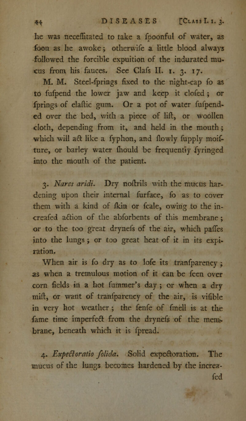 he was neceflitated to take a fpoonful of water, as foon as he awoke; otherwife a little blood always followed the forcible expuition of the indurated mu- cus from his fauces. See Clafs II. 1. 3. 17. M. M. Steel-fprings fixed to the night-cap fo as to fufpend the lower jaw and keep it clofed ; or fprings of elaftic gum. Or a pot of water fufpend- ed over the bed, with a piece of lift, or woollen cloth, depending from it, and held in the mouth; which will a£l like a fyphon, and flowly fupply moif- ture, or barley water mould be frequently fyringed into the mouth of the patient. 3. Nares aridi. Dry noftrils with the mucus har- dening upon their internal furface, fo as to cover them with a kind of fkin or fcale, owing to the in- creafed action of the abforbents of this membrane ; or to the too great drynefs of the air, which paiTes into the lungs; or too great heat of it in its expi- ration. When air is fo dry as to lofe its tranfparency ; as when a tremulous motion of it can be feen over corn fields in a hot fummer's day ; or when a dry mid, or want of tranfparency of the air, is vifible in very hot weather ; the fenfe of fmell is at the fame time imperfect from the drynefs of the memy brane, beneath which it is fpread. 4. ExpeBoratio folida. Solid expectoration. The mucus of the lungs becomes hardened by the increa- fed