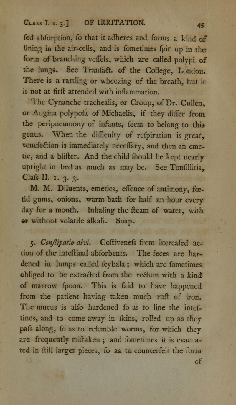 fed abforption, fo that it adheres and forms a kind of lining in the air-cells, and is fometimes fpit up in the form of branching veffels, which are called polypi of the lungs. See Tranfaft. of the College, London. There is a rattling or wheezing of the breath, but it is not at firft attended with inflammation. The Cynanche trachealis, or Croup, of Dr. CuIJen, or Angina polypofa of Michaelis, if they differ from the peripneumony of infants, feem to belong to this genus. When the difficulty of refpiration is great, venefe&ion is immediately neceffary, and then an eme- tic, and a blifler. And the child mould be kept nearly upright in bed as much as may be. See Tonfillitis, Clafs II. 1. 3. 3. M. M. Diluents, emetics, effence of antimony, fce- tid gums, onions, warm bath for half an hour every day for a month. Inhaling the fleam of water, with w without volatile alkali. Soap. 5. Conjlipatio alvi. CofHvenefs from increafcd ac- tion of the inteftinal abforbents. The feces are har- dened in lumps called fcybala ; which are fometimes obliged to be extracted from the rectum with a kind of marrow fpoon. This is faid to have happened from the patient having taken much rufl of iron. The mucus is alfo- hardened fo as to- line the intef- tines, and to come away in fkins, rolled up as they pafs along, fo as to- refemble worms, for which they are frequently miftaken ; and fometimes it is evacua- ted in (till larger pieces, fo as. to counterfeit the form of