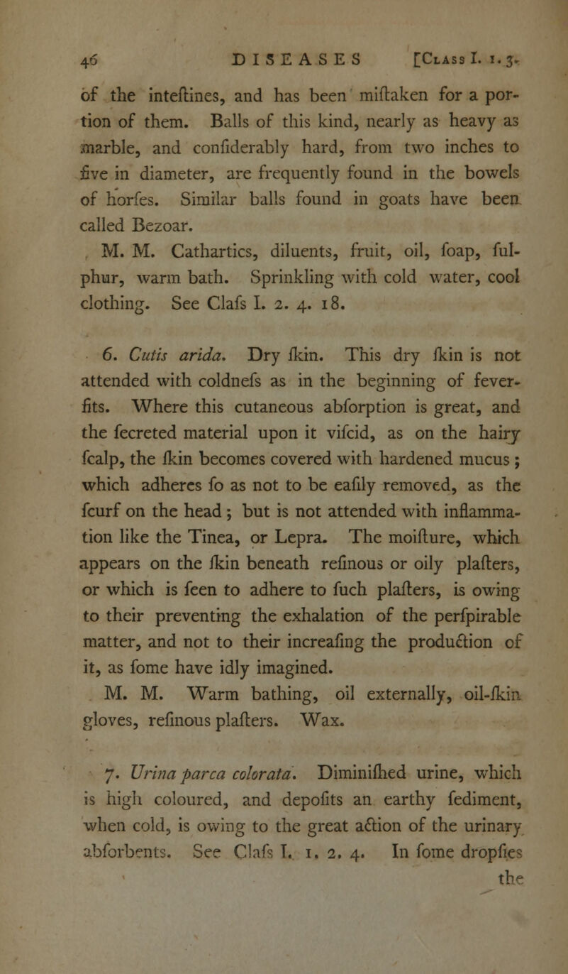 of the inteftines, and has been miftaken for a por- tion of them. Balls of this kind, nearly as heavy as marble, and confiderably hard, from two inches to five in diameter, are frequently found in the bowels of horfes. Similar balls found in goats have been called Bezoar. M. M. Cathartics, diluents, fruit, oil, foap, ful- phur, warm bath. Sprinkling with cold water, cool clothing. See Clafs I. 2. 4. 18. 6. Cutis arida. Dry fkin. This dry fkin is not attended with coldnefs as in the beginning of fever- fits. Where this cutaneous abforption is great, and the fecreted material upon it vifcid, as on the hairy fcalp, the ikin becomes covered with hardened mucus ; which adheres fo as not to be eafily removed, as the fcurf on the head ; but is not attended with inflamma- tion like the Tinea, or Lepra. The moiflure, which appears on the ikin beneath refinous or oily plafters, or which is feen to adhere to fuch plafters, is owing to their preventing the exhalation of the perfpirable matter, and not to their increafing the production of it, as fome have idly imagined. M. M. Warm bathing, oil externally, oil-ikin gloves, refinous plafters. Wax. 7. Urina parca color ata. Diminifhed urine, which is high coloured, and depofits an earthy fediment, when cold, is owing to the great action of the urinary abforbents. See Clafs T. 1.2. 4. In fome dropfies the