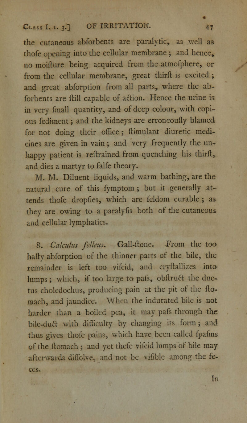 the cutaneous abforbents are paralytic, as well as thofe opening into the cellular membrane ; and hence, no moifture being acquired from the atmofphere, or from the cellular membrane, great thirft is excited ; and great abforption from all parts, where the ab- forbents are ftill capable of action. Hence the urine is in very fmall quantity, and of deep colour, with copi- ous fediment; and the kidneys are erroncoufly blamed for not doing their office; ftimulant diuretic medi- cines are given in vain; and very frequently the un- happy patient is reftrained from quenching his thirft, and dies a martyr to falfe theory. M. M. Diluent liquids, and warm bathing, are the natural cure of this fymptom ; but it generally at- tends thofe dropfies, which are feldom curable ; as they are owing to a paralyfis both of the cutaneous and cellular lymphatics. 8. Calculus fcllcus. Gall-ftone. -From the too hafty abforption of the thinner parts of the bile, the remainder is left too vifcid, and cryftallizes into lumps ; which, if too large to paft, obftruct the duc- tus choledochus, producing pain at the pit of the fto- mach, and jaundice. When the indurated bile is not harder than a boiled pea, it may pafs through the bile-duct with difficulty by changing its form; and thus gives thofe pains, which have been called fpafms of the ftomaeh ; and yet thefe vifcid lumps of bile may afterwards difiblve, and not be vifible among the fe- ces. In