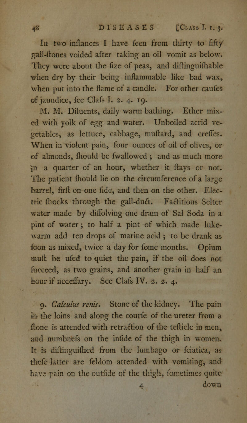 Ill two inilances I have feen from thirty to fifty- gall -ftones voided after taking an oil vomit as below. They were about the fize of peas, and diftinguifhable when dry by their being inflammable like bad wax, when put into the flame of a candle. For other caufes of jaundice, fee Clafs I. 2. 4. 19. M« M. Diluents, daily warm bathing. Ether mix- ed with yolk of egg and water. Unboiled acrid ve- getables, as lettuce, cabbage, muftard, and creiTes. When in violent pain, four ounces of oil of olives, or of almonds, fliould be fwallowed ; and as much more in a quarter of an hour, whether it flays or not. The patient fliould lie on the circumference of a large barrel, Aril on one fide, and then on the other. Elec- tric fhocks through the gall-duel. Factitious Selter water made by diflblving one dram of Sal Soda in a pint of water; to half a pint of which made luke- warm add ten drops of marine acid ; to be drank as loon as mixed, twice a day for fome months. Opium mufl be ufed to quiet the pain, if the oil does not fucceed, as two grains, and another grain in half an hour if neceflary. See Clafs IV. 2. 2. 4. 9. Calculus rents. Stone of the kidney. The pain in the loins and along the courfe of the ureter from a (tone is attended with retraction of the tefticle in men, and numbnefs on the infide of the thigh in women. It is diilinguiflied from the lumbago or fciatica, as thefe latter are feldom attended with vomiting, and have pain on the cutfide of the thigh, fometimes quite 4 down
