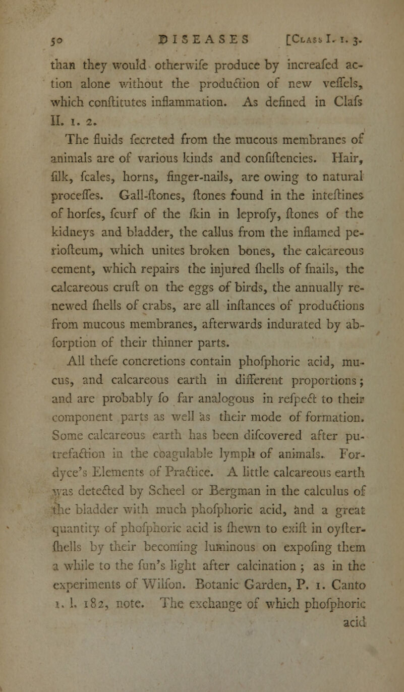 than they would otherwife produce by increafed ac- tion alone without the production of new veffels, which conflitutes inflammation. As defined in Clafs II. 1. 2. The fluids fecreted from the mucous membranes of animals are of various kinds and confiilencies. Hair, (ilk, fcales, horns, finger-nails, are owing to natural proceffes. Gall-Hones, ftones found in the inteftines of horfes, fcurf of the fkin in leprofy, Hones of the kidneys and bladder, the callus from the inflamed pe- riofleum, which unites broken bones, the calcareous cement, which repairs the injured fhells of fnails, the calcareous craft on the eggs of birds, the annually re- newed fhells of crabs, are all inftances of productions from mucous membranes, afterwards indurated by ab- forption of their thinner parts. All thefe concretions contain phofphoric acid, mu- cus, and calcareous earth in different proportions; and are probably fo far analogous in refpect to their component parts as well as their mode of formation. Some calcareous earth has been difcovered after pu- trefaction in the coagulable lymph of animals. For- dyce's Elements of Practice. A little calcareous earth was detected by Scheel or Bergman in the calculus of ladder with much phofphoric acid, and a great quantity of phofphoric acid is fhewn to exift in oyfler- fhells by their becoming luminous on expofmg them a while to the fun's light after calcination ; as in the experiments of Wilfon. Botanic Garden, P. 1. Canto i. 1. 182, note. The exchange of which phofphoric acid