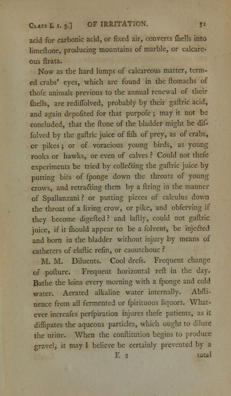 acid for carbonic acid, or fixed air, converts {hells into limeftone, producing mountains of marble, or calcare- ous ftrata. Now as the hard lumps of calcareous matter, term- ed crabs' eyes, which are found in the ftomachs of thofe animals previous to the annual renewal of their (hells, are redifTolved, probably by their gaflric acid, and again depofited for that purpofe ; may it not be concluded, that the ftone of the bladder might be dif- folved by the gaftric juice of fifh of prey, as of crabs, or pikes ; or of voracious young birds, as young rooks or hawks, or even of calves ? Could not thefe experiments be tried by collecting the gaftric juice by putting bits of fponge down the throats of young crows, and retracting them by a firing in the manner of Spallanzani ? or putting pieces of calculus down the throat of a living crow, or pike, and obferving if they become digefled? and laftly, could not gaftric juice, if it fhould appear to be a folvent, be injefted and born in the bladder without injury by means of catheters of elaftic refm, or caoutchouc ? M. M. Diluents. Cool drefs. Frequent change of pofture. Frequent horizontal reft in the day. Bathe the loins every morning with a fponge and cold water. Aerated alkaline water internally. Abfti- nence from all fermented or fpirituous liquors. What- ever increafes perfpiration injures thefe patients, as it diffipates the aqueous particles, which ought to dilute the urine. When the conftitution begins to produce gravel, it may I believe be certainly prevented by a