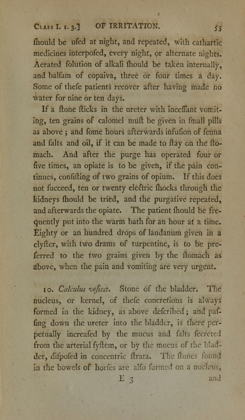 fliould be ufed at night, and repeated, with cathartic medicines interpofed, every night, or alternate nights. Aerated folution of alkali mould be taken internally, and balfam of copaiva, three or four times a day. Some of thefe patients recover after having made no water for nine or ten days. If a ftone flicks in the ureter with mcenant vomit- ing, ten grains of calomel mufl be given in fmall pills as above ; and fome hours afterwards infufion of fenna and falts and oil, if it can be made to flay on the flo- mach. And after the purge has operated four or five times, an opiate is to be given, if the pain con- tinues, confiding of two grains of opium. If this does not fucceed, ten or twenty electric fhocks through the kidneys mould be tried, and the purgative repeated, and afterwards the opiate. The patient mould be fre- quently put into the warm bath for an hour at a time. Eighty or an hundred drops of laudanum given in a clyfter, with two drams of turpentine, is to be pre- ferred to the two grains given by the flomach as above, when the pain and vomiting are very urgent. 10. Calculus ve/ia?. Stone of the bladder. The nucleus, or kernel, of thefe concretions is always formed in the kidney, as above defcribed; and paf- fing down the ureter into the bladder, is there per- petually increafed by the mucus and falts fecfeted from the arterial fyftem, or by the mucus of the blad- der, difpofed in concentric firata. The ft ones ioiuid in the bowels of hoifes arc alfo formed on a nuc'l E 1 and