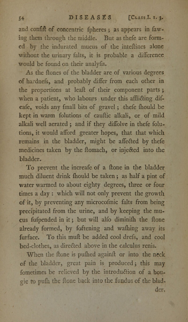 and confift of concentric fpheres; a^ appears in faw- ing them through the middle. But as thefe are form- ed by the indurated mucus of the interlines alone without the urinary falts, it is probable a difference would be found on their analyfis. As the flones of the bladder are of various degrees of hardnefs, and probably differ from each other in the proportions at leafl of their component parts ; when a patient, who labours under this afflicting dif- eafe, voids any fmall bits of gravel; thefe mould be kept in warm folutions of cauflic alkali, or of mild alkali well aerated ; and if they diffolve in thefe folu- tions, it would afford greater hopes, that that which remains in the bladder, might be affected by thefe medicines taken by the flomach, or injected into the bladder* To prevent the increafe of a (tone in the bladder much diluent drink mould be taken ; as half a pint of water warmed to about eighty degrees, three or four times a day : which will not only prevent the growth of it, by preventing any microcofmic falts from being precipitated from the urine, and by keeping the mu- cus fufpended in it; but will alfo diminifh the flone already formed, by foftening and warning away its furface. To this muft be added cool drefs, and cool bed-clothes, as directed above in the calculus renis. When the flone is pufhed againft or into the neck of the bladder, great pain is produced; this may fometimes be relieved by the introduction of a bou- gie to pufh the flone back into the fundus of the blad-, den